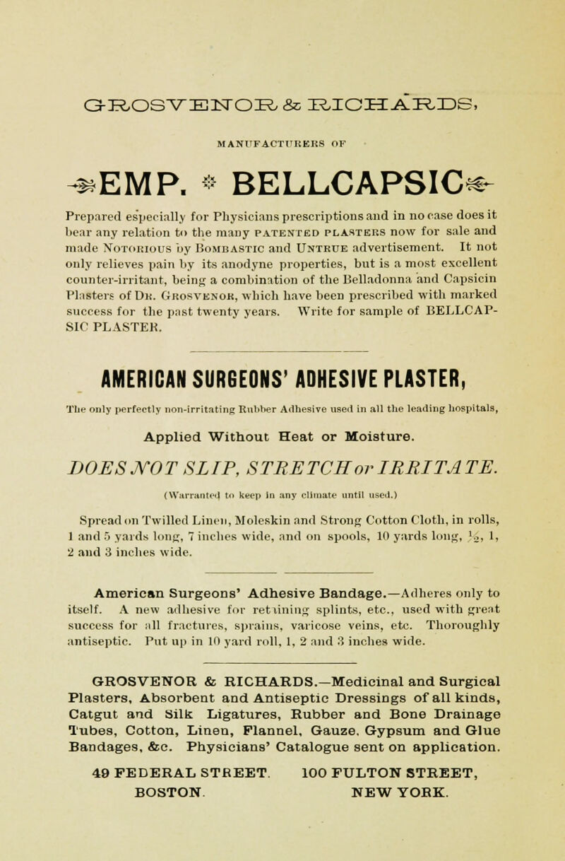 G-R.OS'VEN'OR. & IR.ICI3:-A.IR.3DS, MANITFACTIIRKRS OF ^EMP. * BELLCAPSIC^- Prepared especially for Physicians prescriptions and in no case does it bear any relation to the many patented plasters now for sale and made Notorious by Bombastic and Untrue advertisement. It not only relieves pain by its anodyne properties, but is a most excellent counter-irritant, being a combination of the Belladonna and Capsicin Plasters of Dr. Grosvknok, which have been prescribed with marked success for the past twenty years. Write for sample of BELLCAP- SIC PLASTEK. AMERICAN SURGEONS' ADHESIVE PLASTER, The only perfectly non-irritating Rubber Adhesive iiseil in all the leading hospitals, Applied Without Heat or Moisture. DOES MOT SLIP, STRETCH or I REIT A TE. (Warranted to keep in any climate until used.) Spread (m Twilled Linen, Moleskin and Strong Cotton Cloth, in rolls, 1 and .5 yards long, 7 inches wide, and on spools, 10 yards long, '2, 1, 2 and 3 inches wide. American Surgeons' Adhesive Bandage.—Adheres only to itself. A new adhesive for rettiniug splints, etc., used with great success for all fractures, sprains, varicose veins, etc. Thoroughly antiseptic. Pitt up in 10 yard roll, 1, 2 and 3 inches wide. GROSVENOR & RICHARDS.—Medicinal and Surgical Plasters, Absorbent and Antiseptic Dressings of all kinds, Catgut and Silk Ligatures, Rubber and Bone Drainage M'ubes, Cotton, Linen, Flannel, Gauze. Gypsum and Glue Bandages, &c. Physicians' Catalogue sent on application. 49 FEDERAL STREET. 100 FULTON STREET, BOSTON. NEW YORK.