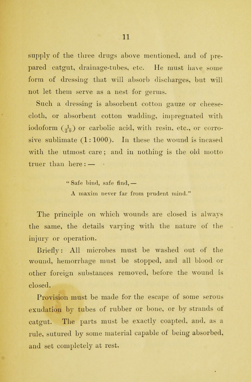 supply of tlie tliree drugs above mentioned, and of pre- pared catgut, drainage-tubes, etc. He must have ^ouie form of dressing tluit will absorb discliarges, but will not let them serve as a nest for germs. Such a dressing is absorbent cotton gauze or cheese- cloth, or al)Sorbent cotton wadding, impregnated with iodoform (j^) or carbolic acid, witli resin, etc., or corro- sive sublimate (1: 1000). In these the wound is incased with the utmost care ; and in nothing is the old motto truer than here:— Safe bind, safe find,— A iiiaxini never far from prudent mind. The principle on which wounds are closed is always the same, the details varjing with the nature of the injur}' or operation. Briefly: All microbes must be washed out of the wound, hemorrhage must be stopped, and all blood or other foreign substances removed, before the wound is closed. Provision must be made for the escape of some serous exudation by tubes of rubber or bone, or by strands of catgut. The parts must be exactly coapted, and, as a rule, sutured by some material capable of being absorbed, and set completely at rest.