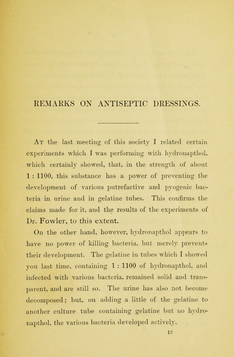 REMARKS ON ANTISEPTIC DRESSINGS. At the last meeting of this society I related certain experiments which I was performing witli liy(]r(_inap)thol, whicli certainly showed, that, in the strength of about 1 : 1100, this substance has a power of preventing the development of various putrefactive and pyogenic bac- teria in urine and in gelatine tubes. This confirms the claims made for it, and the results of the experiments of Dr. Fowler, to this extent. On the other hand, however, hydronapthol appears to have no power of killing bacteria, but merely prevents their cleveloi^ment. The gelatine iu tubes which I showed you last time, containing 1 : 1100 of hydronapthol. and infected with various bacteria, remained solid and trans- parent, and are still so. The urine has also not become decomposed; but, on adding a little of the gelatine to another culture tube containing gelatine but no hydro- napthol, the various bacteria developed actively.