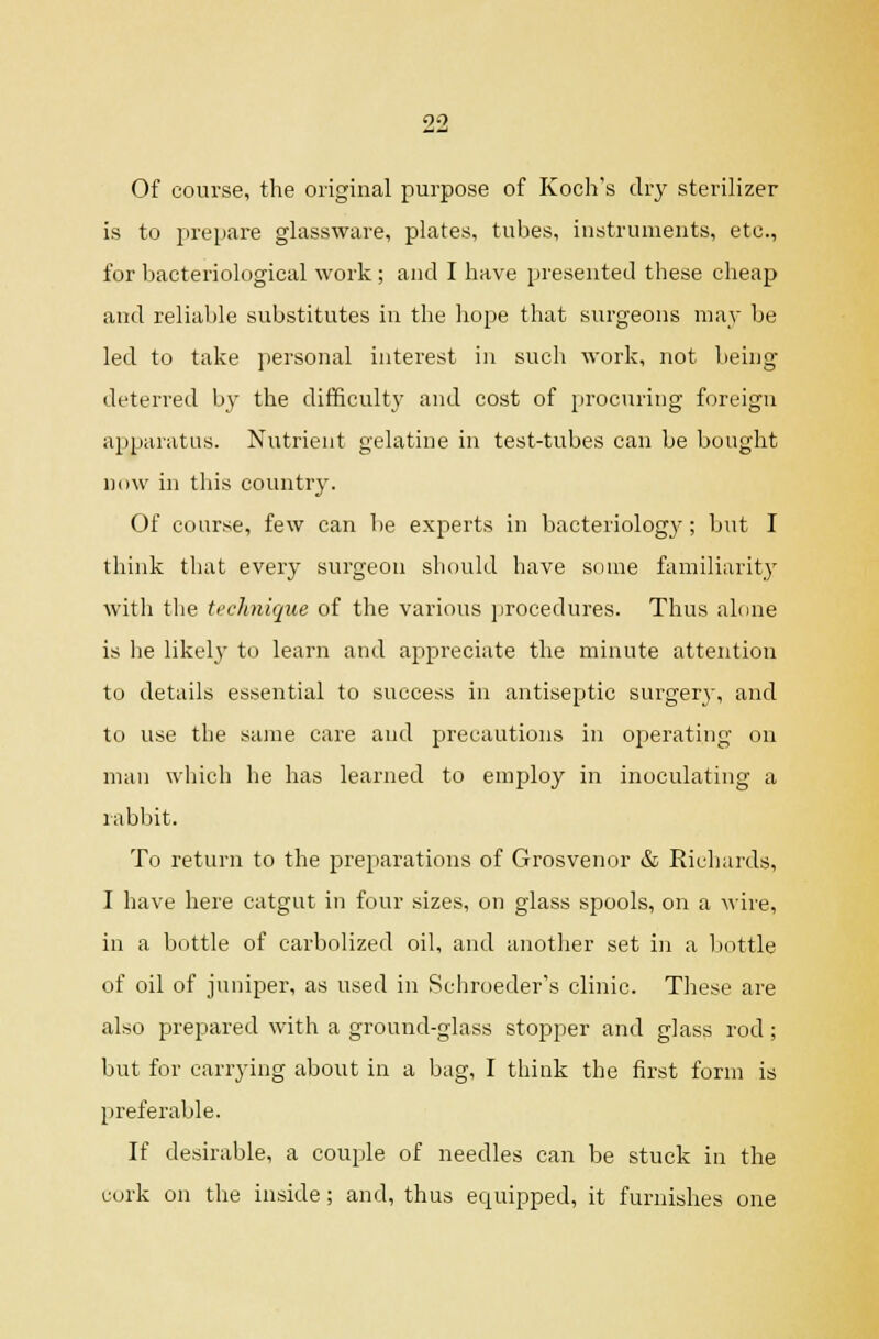 QO Of course, the original purpose of Koch's dry sterilizer is to prepare glassware, plates, tubes, instruments, etc., for bacteriological work; and I have presented these cheap and reliable substitutes in the hope that surgeons may be led to take personal interest in such work, not being- deterred by the difficulty and cost of procuring foreign apparatus. Nutrient gelatine in test-tubes can be bought ndw in this country. Of course, few can be experts in bacteriology; but I think that every surgeon should have some familiarity with the technique of the various jirocedures. Thus alone is he likely to learn and appreciate the minute attention to details essential to success in antiseptic surgerj-, and to use the same care and precautions in operating on man which he has learned to employ in inoculating a rabbit. To return to the preparations of Grosvenor & Richards, I have here catgut in four sizes, on glass spools, on a wire, in a bottle of carbolized oil, and another set in a liottle of oil of juniper, as used in Schroeder's clinic. These are also prepared with a ground-glass stopper and glass rod ; but for carrying about in a bag, I think the first form is preferable. If desirable, a couple of needles can be stuck in the cork on the inside; and, thus equipped, it furnishes one