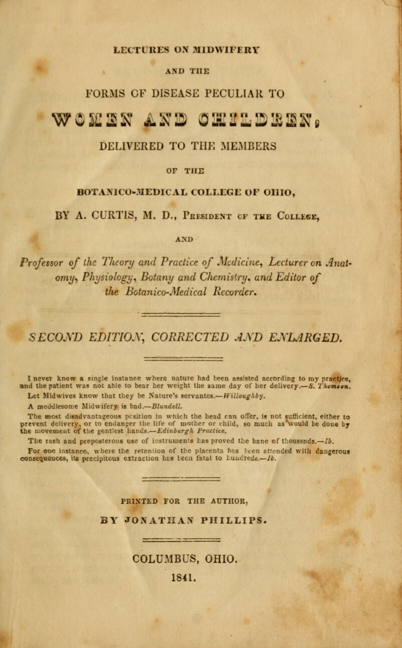 LECTURES ON MIDWIFERY AND THE FORMS OF DISEASE PECULIAR TO DELIVERED TO THE MEMBERS OF THE BOTANIC O-MEDICAL COLLEGE OF OHIO, BY A. CURTIS, M. D., President cf the College, AND Professor of the Theory and Practice of Medicine, Lecturer on Anat- omy*, Physiology, Botany and Chemistry, and Editor of the Botanico-Medical Recorder, SECOND EDITIOX, CORRECTED AJ\D ENLARGED. I never knew a single instance where nature had teen assisted according to my pr« and the patient was not able to bear her weight the same day of her delivery.—S. 1'howtion. Let Midwives know that they be Nature's servantes.— Willoughby. A meddlesome Midwifery is bad.—Blundell. The most disadvantageous pesition in which the head can ofTer, is not sufficient, either to prevent delivery, or to endanger the life of mother or child, so much asSvould be done by the movement of the gentlest hands.—Edinburgh Practice. The rash and preposterous use of instruments has proved the bane of thoussnds.—lb. For one instance, where the retention of the placenta hr.s Ken attended with dangerom consequences, its precipitous extraction has teen fatal to hundreds.—lb. PRINTED FOR THE AUTHOR, BY JONATHAN PHILLIPS, COLUMBUS, OHIO. 1841.