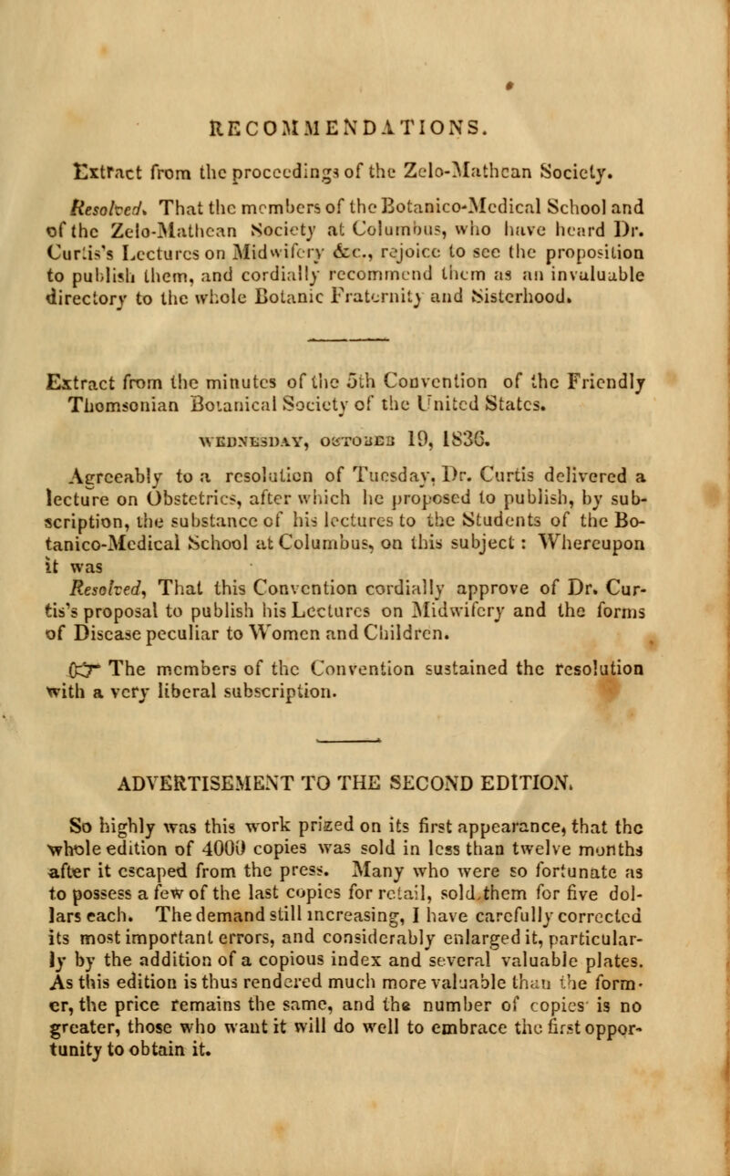 RECOMMENDATIONS. Extract from the proceeding* of the Zelo-Mathean Society. Resohcrf* That the members of the Botanico-Mcdical School and of the Zelo-Mathean Society at Columbus, who have heard Dr. Curlis's Lectures on Midwifery &£., rejoice to sec the proposition to publish them, and cordially recommend them as an invaluable directory to the whole Botanic Fraternity and Sisterhood* Extract from the minutes of tlie 5th Convention of the Friendly Thomsonian Boianical Society of the United States. WEDNESDAY, OC5T0UE3 19, 1836. Agreeably to a resolution of Tuesday, Dr. Curtis delivered a lecture on Obstetrics, after which he proposed to publish, by sub- scription, the substance of his lectures to the Students of the Bo- tanico-Medical School at Columbus, on this subject : Whereupon it was Resolved, That this Convention cordially approve of Dr. Cur- tis's proposal to publish his Lectures on Midwifery and the forms of Disease peculiar to Women and Children. (£7* The members of the Convention sustained the resolution with a very liberal subscription. ADVERTISEMENT TO THE SECOND EDITION. So highly was this work prized on its first appearance, that the whole edition of 400i) copies was sold in less than twelve months after it escaped from the press. Many who were so fortunate as to possess a few of the last copies for retail, sold,them for five dol- ■__* U rnu_J j„j:11 • _ ti A.II.. i.j As tms eauion is tnus renaereu mucn mc er, the price remains the same, and th* uumua ui lujjics greater, those who want it will do well to embrace the first oppor- tunity to obtain it.