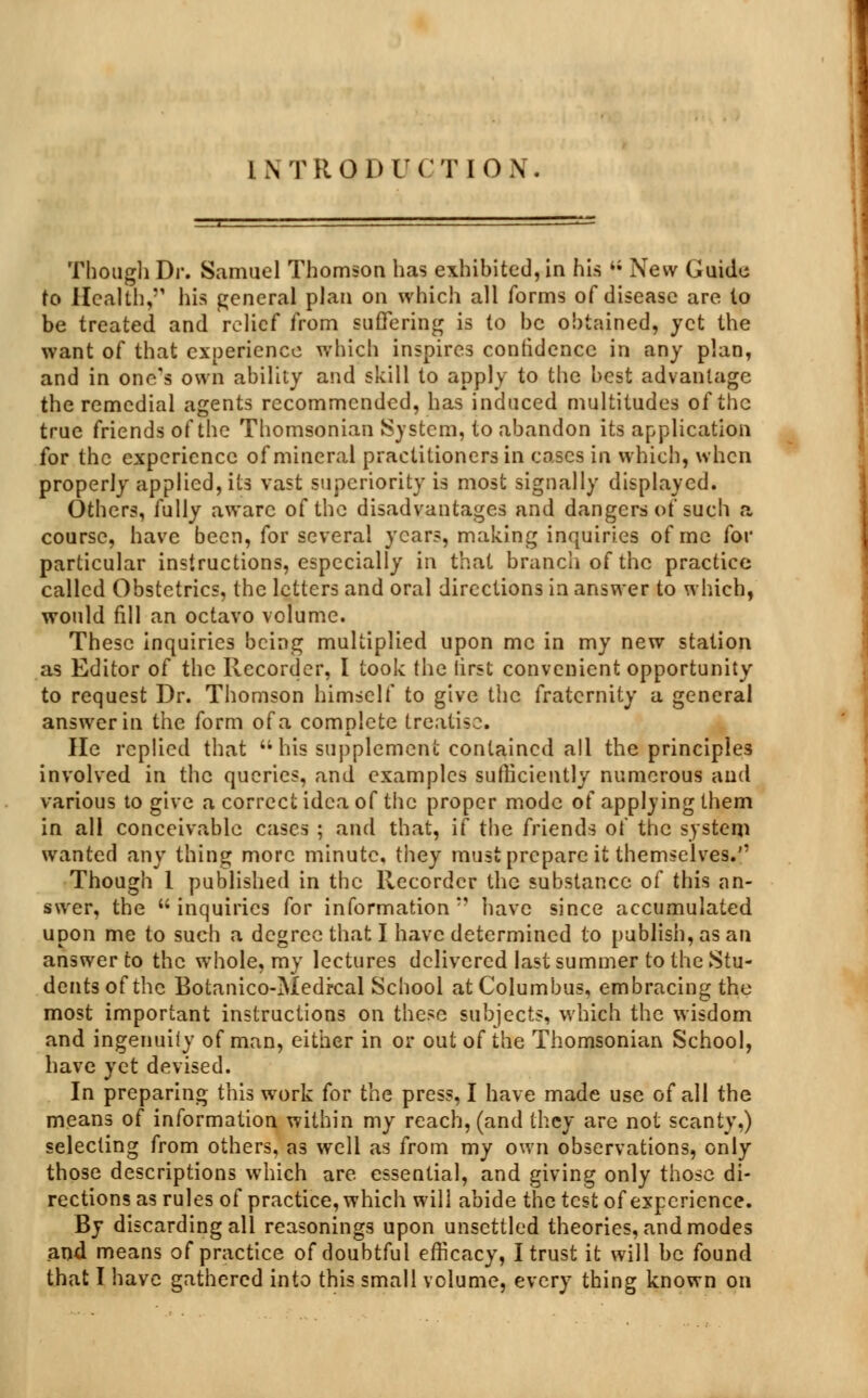 INTRODUCTION. Though Dr. Samuel Thomson has exhibited, in his 4; New Guide to Health,'1 his general plan on which all forms of disease are to be treated and relief from suffering is to be obtained, jet the want of that experience which inspires confidence in any plan, and in one's own ability and skill to apply to the best advantage the remedial agents recommended, has induced multitudes of the true friends of the Thomsonian System, to abandon its application for the experience of mineral practitioners in cases in which, when properly applied, its vast superiority is most signally displayed. Others, fully aware of the disadvantages and dangers of such a course, have been, for several years, making inquiries of me for particular instructions, especially in that branch of the practice called Obstetrics, the letters and oral directions in answer to which, would nil an octavo volume. These inquiries being multiplied upon me in my new station as Editor of the Recorder, I took the first convenient opportunity to request Dr. Thomson himself to give the fraternity a general answer in the form of a complete treatise. He replied that  his supplement contained all the principles involved in the queries, and examples sufficiently numerous and various to give a correct idea of the proper mode of applying them in all conceivable cases ; and that, if the friends of the system wanted any thing more minute, they must prepare it themselves. Though 1 published in the Recorder the substance of this an- swer, the inquiries for information '■ have since accumulated upon me to such a degree that I have determined to publish, as an answer to the whole, my lectures delivered last summer to the Stu- dents of the Botanico-Medrcal School at Columbus, embracing the most important instructions on these subjects, which the wisdom and ingenuity of man, either in or out of the Thomsonian School, have yet devised. In preparing this work for the press, I have made use of all the means of information within my reach, (and they are not scanty.) selecting from others, as well as from my own observations, only those descriptions which are essential, and giving only those di- rections as rules of practice, which will abide the test of experience. By discarding all reasonings upon unsettled theories, and modes and means of practice of doubtful efficacy, I trust it will be found