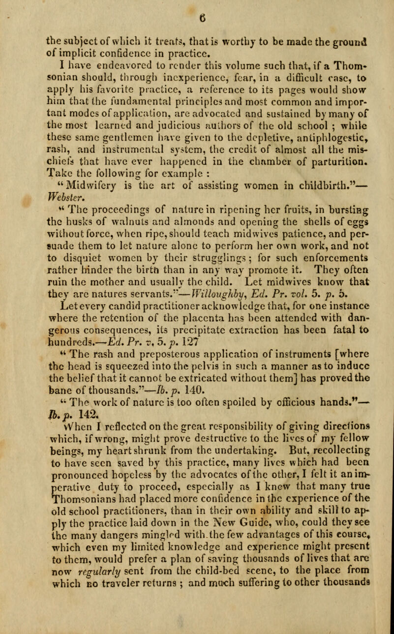 the subject of which it treats, that is worthy to be made the ground of implicit confidence in practice. I have endeavored to render this volume such that, if a Thorn- sonian should, through inexperience, fear, in a difficult case, to apply his favorite practice, a reference to its pages would show him that the fundamental principles and most common and impor- tant modes of application, are advocated and sustained by many of the most learned and judicious auLhorsof the old school ; while these same gentlemen have given to the depletive, antiphlogcstic, rash, and instrumental system, the credit of almost all the mis- chiefs that have ever happened in the chamber of parturition. Take the following for example. : Midwifery is the art of assisting women in childbirth.— Webster.  The proceedings of nature in ripening her fruits, in bursting the husks of walnuts and almonds and opening the shells of eggs without force, when ripe, should teach midwives patience, and per- suade them to let nature alone to perform her own work, and not to disquiet women by their smugglings; for such enforcements rather hinder the birth than in any way promote it. They often ruin the mother and usually the child. Let midwives know that they arc natures servants.**—Willoughby, Ed. Pr. vol. 5. p. b. Let every candid practitioner acknowledge that, for one instance where the retention of the placenta has been attended with dan- gerous consequences, its precipitate extraction has been fatal to hundreds.—Ed. Pr. v< 5. p. 127 The rash and preposterous application of instruments [where the head is squeezed into the pelvis in such a manner as to induce the belief that it cannot be extricated without them] has proved the bane of thousands.*'^-/6. p. 140. 4i The work of nature is too often spoiled by officious hands.— lb. p. 142. vVhen I reflected on the great responsibility of giving directions which, if wrong, might prove destructive to the li^csof my fellow beings, my heart shrunk from the undertaking. But, recollecting to have seen saved by this practice, many lives which had been pronounced hopeless by the advocates of the other, I felt it an im- perative duty to proceed, especially as I knew that many true Thomsonians had placed more confidence in the experience of the old school practitioners, than in their own ability and skill to ap- ply the practice laid down in the New Guide, who, could they see the many dangers mingW with.the few advantages of this course* which even my limited knowledge and experience might present to them, would prefer a plan of saving thousands of lives that are now regularly sent from the child-bed scene, to the place from which no traveler returns; and much suffering to other thousands