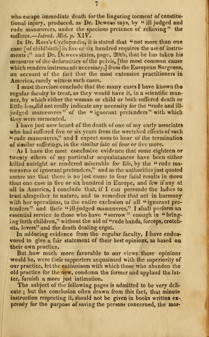 who escape immediate death for the lingering torment of constitu- tional injury, produced, as Dr. Dewees says, by  ill judged and rude manceuvers, under the specious pretence of relieving the sufferer.-—Introd. Mid. p. XIV. In Dr. Recs's Cyclopoedia, it is stated that not more than one case [of child birth] in five of six hundred requires the use of instru- ments ; and Dr. De wees states, page, 20th, that he has taken his measures of the deformities of the pelvis, [the most common cau30 which renders instruments necessary,] from the European Surgeons, on account of the fact that the most extensive practitioners in America, rarely witness such cases. I must therefore conclude that the many cases I have known tho regular faculty to treat, as they would have it, in a scientific man- ner, by which either the woman or child or both suffered death or little Iess,did not really indicate any necessity for the rude and ill- judged manoeuvres of the ignorant pretenders with which they were tormented. 1 have just now heard of the death of one of my early associates who had suffered five or six years from the wretched effects of such rude manoeuvres, and I expect soon to hear of the termination of similar sufferings, in the similar fate of four or five more. As I have the most conclusive, evidence that some eighteen or twenty others of my particular acquaintances have been either killed outright or rendered miserable for life, by the  rude ma- noeuvres of ignorant pretenders, and as the authorities just quoted assare me that there is no just cause to fear fatal results in more than one case in five or six hundred in Europe, and few if any at all in America, I conclude that, if I can persuade the ladies to trust altogether to nature, and to remedies that act in harmony with her operations, to the entire exclusion of all ignorant pre- tenders and their  ill-judged manoeuvres, I shall perform an essential service to those who have sorrow enough in bring- ing forth children, without the aid of rude hands, forceps, crotch- et*, levers and the death dealing ergot. In adducing evidence from the regular faculty, I have endea- vored to give a fair statement of their best opinions,, as based on their own practice. But how much more favorable to our views those opinions wrould be, were their supporters acquainted with the superiority of our practice, let the enthusiasm with which those who abandon the old practice for the new, condemn the former and applaud the lat- ter, furnish a more just intimation. The subject of the following pages is admitted to be very deli- cate ; but the conclusion often drawn from this fact, that minute instruction respecting it, should not be given in books written ex-. pressly for the purpose of saving the persons concerned, the xnor-