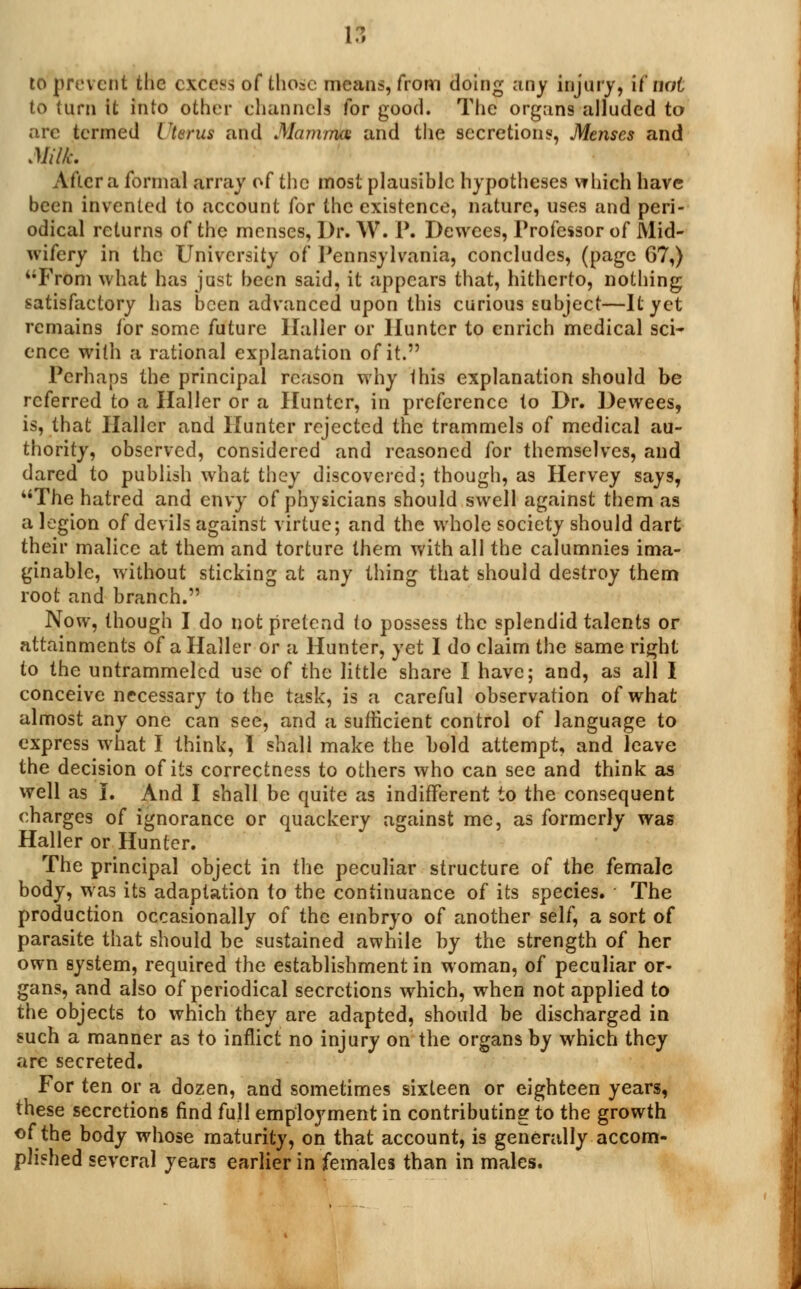 if! to prevent the excess of those means, from doing any injury, it not to turn it into other channels Tor good. The organs alluded to arc termed Uterus and Mamma and the secretions, Menses and Milk. Altera formal array of the most plausible hypotheses which have been invented to account for the existence, nature, uses and peri- odical returns of the menses, Dr. W. P. Dewees, Professor of Mid- wifery in the University of Pennsylvania, concludes, (page 67,) From what has just been said, it appears that, hitherto, nothing satisfactory has been advanced upon this curious subject—It yet remains for some future llaller or Hunter to enrich medical sci- ence with a rational explanation of it. Perhaps the principal reason why this explanation should be referred to a Haller or a Hunter, in preference to Dr. Dewees, is, that Haller and Hunter rejected the trammels of medical au- thority, observed, considered and reasoned for themselves, and dared to publish what they discovered; though, as Hervey says, The hatred and envy of physicians should swell against them as a legion of devils against virtue; and the whole society should dart their malice at them and torture them with all the calumnies ima- ginable, without sticking at any thing that should destroy them root and branch. Now, though I do not pretend to possess the splendid talents or attainments of a Haller or a Hunter, yet I do claim the same right to the untrammeled use of the little share I have; and, as all I conceive necessary to the task, is a careful observation of what almost any one can see, and a sufficient control of language to express what I think, I shall make the bold attempt, and leave the decision of its correctness to others who can see and think as well as I. And I shall be quite as indifferent to the consequent charges of ignorance or quackery against me, as formerly was Haller or Hunter. The principal object in the peculiar structure of the female body, was its adaptation to the continuance of its species. The production occasionally of the embryo of another self, a sort of parasite that should be sustained awhile by the strength of her own system, required the establishment in woman, of peculiar or- gans, and also of periodical secretions which, when not applied to the objects to which they are adapted, should be discharged in such a manner as to inflict no injury on the organs by which they are secreted. For ten or a dozen, and sometimes sixteen or eighteen years, these secretions find full employment in contributing to the growth of the body whose maturity, on that account, is generally accom- plished several years earlier in females than in males.