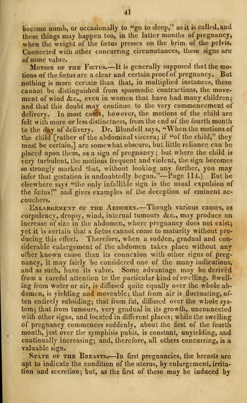 become numb, or occasionally to go to sleep,'' as it is called, and these things may happen too, in the latter months of piegnancy, when the weight of the foetus presses on the brim of the pelvis. Connected with other concurring circumstances, these signs arc of some value. Motion of the Fcetus.—It is generally supposed that the mo- tions of the fcetus are a clear and certain proof of pregnancy. But nothing is more certain than that, in multiplied instances, these cannot be distinguished from spasmodic contractions, the move- ment of wind &c, even in women that have had many children; and that this doubt may continue to the very commencement of delivery. In most cases, however, the motions of the child are felt vi ith more or less distinctness, from the end of the fourth month to the day of delivery. Dr. Blundell says, When the motions of the child [rather of the abdominal viscera; if of the child, they must be certain,] are somewhat obscure, but little reliance can be placed upon them, as a sign of pregnancy; but where the child is very turbulent, the motions frequent and violent, the sign becomes so strongly marked that, without looking any further, you may infer that gestation is undoubtedly begun.*'—Page 114.) But he elsewhere says the only infallible sign is the usual expulsion of the fcetus! and gives examples of the deception of eminent ac- eouchers. Enlargement of the Abdomen.—Though various causes, as corpulcncv, dropsy, wind, internal tumours &c, may produce an increase of size in the abdomen, where pregnancy docs not exist; yet it is certain that a fcetus cannot come to maturity without pro- ducing this effect. Therefore, when a sudden, gradual and con- siderable enlargement of the abdomen takes place without any other known cause than its connexion with other signs of preg- nancy, it may fairly be considered one of the many indications, and as such, have its value. Some advantage may be derived from a careful attention to the particular kind of swelling. Swell- ing from water or air, is diffused quite equally o^er the whole ab- domen, is yielding and moveable; that from air is fluctuating, of- ten entirely subsiding; that from fat, diffused over the whole sys- tem; that from tumours, very gradual in its growth, unconnected with other signs, and located in different places; while the swelling of pregnancy commences suddenly, about the lirst of the fourth month, just over the symphisis pubis, is constant, unyielding, and continually increasing; and, therefore, all others concurring, is a valuable sign. State of the Breasts.—In first pregnancies, the breasts arc apt to indicate the condition of the uterus, by enlargement, irrita- tion and secretion; but, as the first of these may be induced by