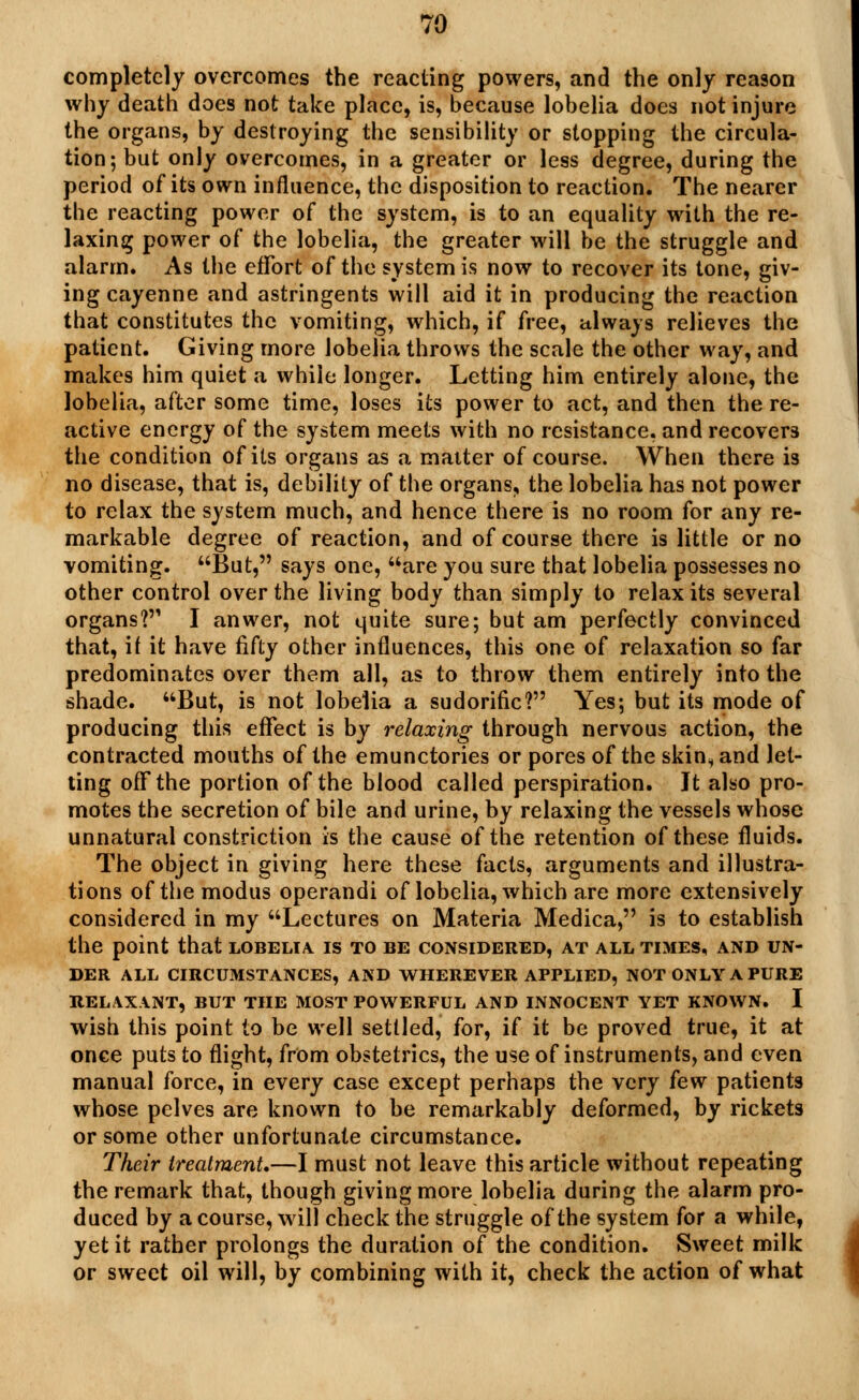 completely overcomes the reacting powers, and the only reason why death does not take place, is, because lobelia does not injure the organs, by destroying the sensibility or stopping the circula- tion; but only overcomes, in a greater or less degree, during the period of its own influence, the disposition to reaction. The nearer the reacting power of the system, is to an equality with the re- laxing power of the lobelia, the greater will be the struggle and alarm. As the effort of the system is now to recover its tone, giv- ing cayenne and astringents will aid it in producing the reaction that constitutes the vomiting, which, if free, always relieves the patient. Giving more lobelia throws the scale the other way, and makes him quiet a while longer. Letting him entirely alone, the lobelia, after some time, loses its power to act, and then the re- active energy of the system meets with no resistance, and recovers the condition of its organs as a matter of course. When there is no disease, that is, debility of the organs, the lobelia has not power to relax the system much, and hence there is no room for any re- markable degree of reaction, and of course there is little or no vomiting. But, says one, are you sure that lobelia possesses no other control over the living body than simply to relax its several organs? I anwer, not quite sure; but am perfectly convinced that, if it have fifty other influences, this one of relaxation so far predominates over them all, as to throw them entirely into the shade. But, is not lobelia a sudorific? Yes; but its mode of producing this effect is by relaxing through nervous action, the contracted mouths of the emunctories or pores of the skin, and let- ting off the portion of the blood called perspiration. Jt also pro- motes the secretion of bile and urine, by relaxing the vessels whose unnatural constriction is the cause of the retention of these fluids. The object in giving here these facts, arguments and illustra- tions of the modus operandi of lobelia, which are more extensively considered in my Lectures on Materia Medica, is to establish the point that lobelia, is to be considered, at all times, and un- der ALL CIRCUMSTANCES, AND WHEREVER APPLIED, NOT ONLY A PURE RELAXANT, BUT THE MOST POWERFUL AND INNOCENT YET KNOWN. I wish this point to be well settled, for, if it be proved true, it at once puts to flight, from obstetrics, the use of instruments, and even manual force, in every case except perhaps the very few patients whose pelves are known to be remarkably deformed, by rickets or some other unfortunate circumstance. Their treatment,—I must not leave this article without repeating the remark that, though giving more lobelia during the alarm pro- duced by a course, wall check the struggle of the system for a while, yet it rather prolongs the duration of the condition. Sweet milk or sweet oil will, by combining with it, check the action of what