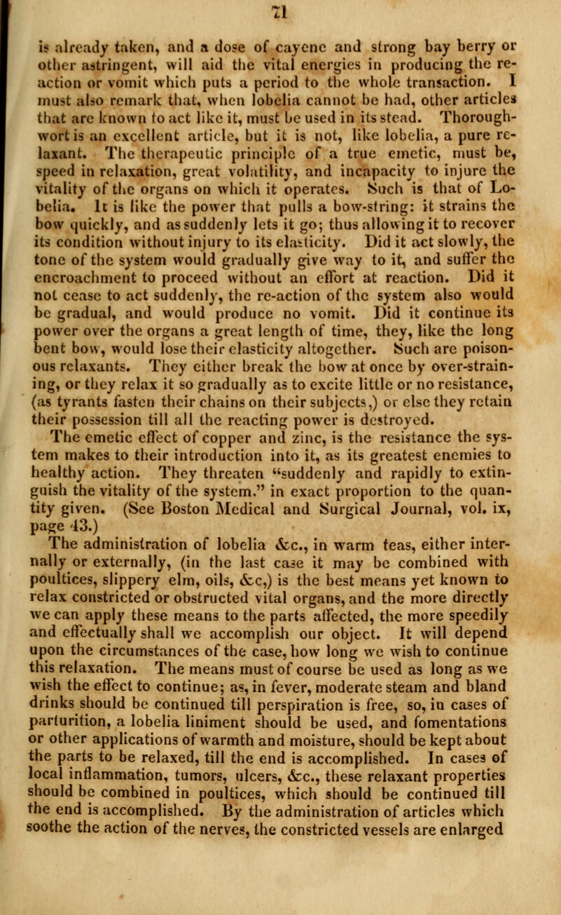 is already taken, and a dose of cayene and strong bay berry or other astringent, will aid the vital energies in producing the re- action or vomit which puts a period to the whole transaction. I must also remark that, when lobelia cannot be had, other articles that arc known to act like it, must be used in its stead. Thorough- wort is an excellent article, but it is not, like lobelia, a pure re- laxant. The therapeutic principle of a true emetic, must be, speed in relaxation, great volatility, and incapacity to injure the vitality of the organs on which it operates. Such is that of Lo- belia. It is like the power that pulls a bow-string: it strains the bow quickly, and as suddenly lets it go; thus allowing it to recover its condition without injury to its elasticity. Did it act slowly, the tone of the system would gradually give way to it, and suffer the encroachment to proceed without an effort at reaction. Did it not cease to act suddenly, the re-action of the system also would be gradual, and would produce no vomit. Did it continue its power over the organs a great length of time, they, like the long bent bow, would lose their elasticity altogether. Such arc poison- ous relaxants. They either break the bow at once by over-strain- ing, or they relax it so gradually as to excite little or no resistance, (as tyrants fasten their chains on their subjects,) or else they retain their possession till all the reacting power is destroyed. The emetic effect of copper and zinc, is the resistance the sys- tem makes to their introduction into it, as its greatest enemies to healthy action. They threaten suddenly and rapidly to extin- guish the vitality of the system. in exact proportion to the quan- tity given. (See Boston Medical and Surgical Journal, vol. ix, page 43.) The administration of lobelia &c, in warm teas, either inter- nally or externally, (in the last case it may be combined with poultices, slippery elm, oils, &c,) is the best means yet known to relax constricted or obstructed vital organs, and the more directly we can apply these means to the parts affected, the more speedily and effectually shall we accomplish our object. It will depend upon the circumstances of the case, bow long we wish to continue this relaxation. The means must of course be used as long as we wish the effect to continue; as, in fever, moderate steam and bland drinks should be continued till perspiration is free, so, in cases of parturition, a lobelia liniment should be used, and fomentations or other applications of warmth and moisture, should be kept about the parts to be relaxed, till the end is accomplished. In cases of local inflammation, tumors, ulcers, &c, these relaxant properties should be combined in poultices, which should be continued till the end is accomplished. By the administration of articles which soothe the action of the nerves, the constricted vessels are enlarged