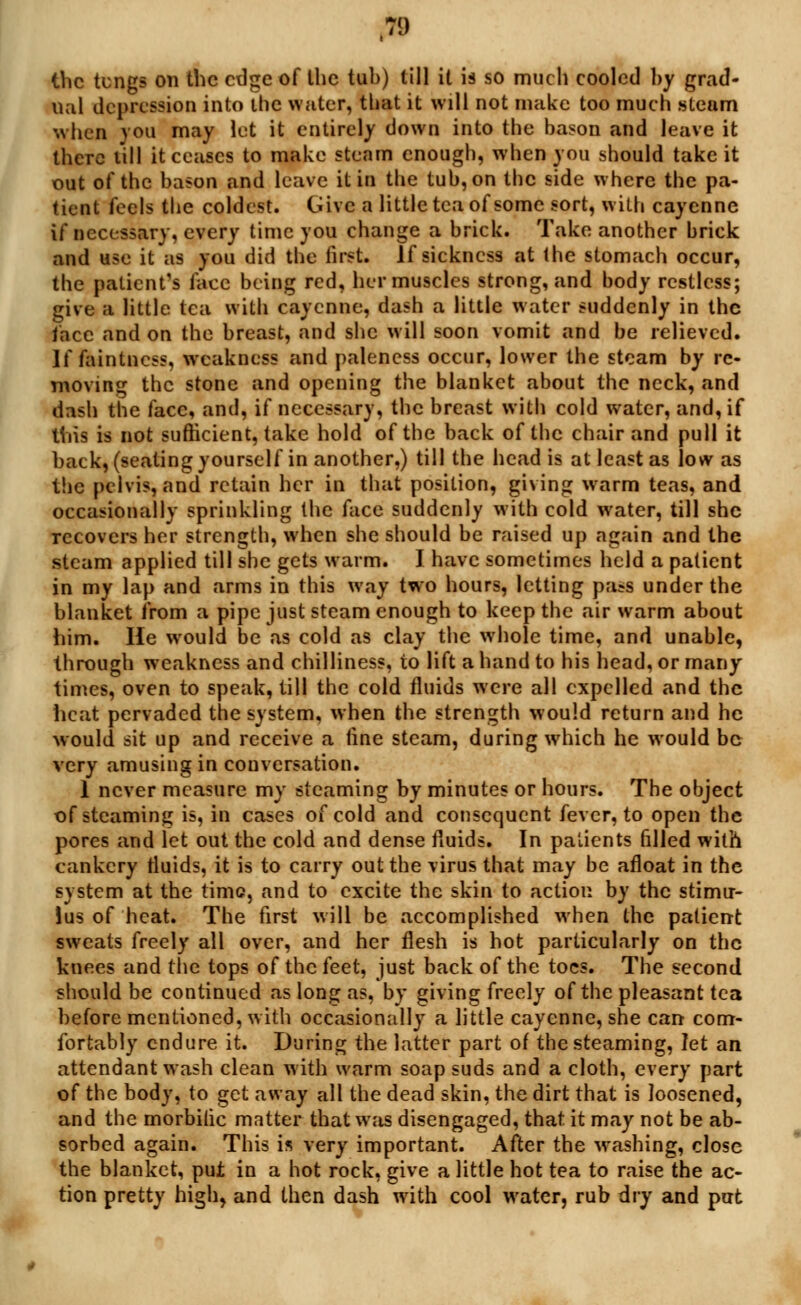 the tcngs on the edge of Ihc tub) till it is so much cooled by grad- ual depression into the water, that it will not make too much steam when ) ou may let it entirely down into the bason and leave it there till it ceases to make steam enough, when you should take it out of the bason and leave it in the tub, on the side where the pa- tient feels the coldest. Give a little tea of some sort, with cayenne if necessary, every time you change a brick. Take another brick and use it as you did the first. If sickness at the stomach occur, the patient's face being red, her muscles strong, and body restless; give a little tea with cayenne, dash a little water suddenly in the face and on the breast, and she will soon vomit and be relieved. If faintness, weakness and paleness occur, lower the steam by re- moving the stone and opening the blanket about the neck, and dash the face, and, if necessary, the breast with cold water, and, if this is not sufficient, take hold of the back of the chair and pull it back, (seating yourself in another,) till the head is at least as low as the pelvis, and retain her in that position, giving warm teas, and occasionally sprinkling the face suddenly with cold water, till she recovers her strength, when she should be raised up again and the steam applied till she gets warm. I have sometimes held a patient in my lap and arms in this way two hours, letting pa?s under the blanket from a pipe just steam enough to keep the air warm about him. He would be as cold as clay the whole time, and unable, through weakness and chilliness, to lift a hand to his head, or many times, oven to speak, till the cold fluids were all expelled and the heat pervaded the system, when the strength would return and he would sit up and receive a fine steam, during which he would be very amusing in conversation. 1 never measure my steaming by minutes or hours. The object of steaming is, in cases of cold and consequent fever, to open the pores and let out the cold and dense fluids. In patients filled with cankery fluids, it is to carry out the virus that may be afloat in the system at the time, and to excite the skin to action by the stimu- lus of heat. The first will be accomplished when the patient sweats freely all over, and her flesh is hot particularly on the knees and the tops of the feet, just back of the toes. The second should be continued as long as, by giving freely of the pleasant tea before mentioned, with occasionally a little cayenne, she can com- fortably endure it. During the latter part of the steaming, let an attendant wash clean with warm soap suds and a cloth, every part of the body, to get away all the dead skin, the dirt that is loosened, and the morbific matter that was disengaged, that it may not be ab- sorbed again. This is very important. After the washing, close the blanket, put in a hot rock, give a little hot tea to raise the ac- tion pretty high, and then dash with cool water, rub dry and put