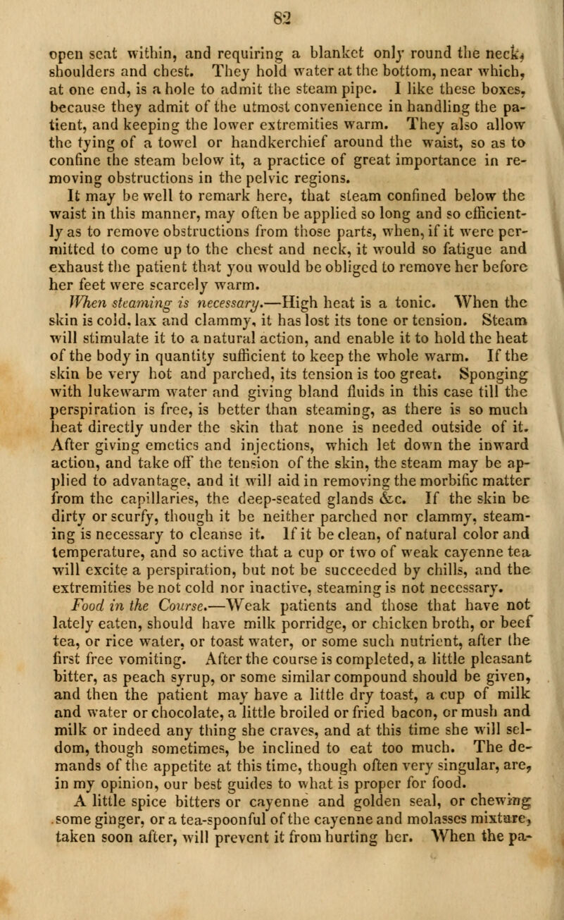 open scat within, and requiring a blanket only round the neck* shoulders and chest. They hold water at the bottom, near which, at one end, is a hole to admit the steam pipe. I like these boxes, because they admit of the utmost convenience in handling the pa- tient, and keeping the lower extremities warm. They also allow the tying of a towel or handkerchief around the waist, so as to confine the steam below it, a practice of great importance in re- moving obstructions in the pelvic regions. It may be well to remark here, that steam confined below the waist in this manner, may often be applied so long and so efficient- ly as to remove obstructions from those parts, when, if it were per- mitted to come up to the chest and neck, it would so fatigue and exhaust the patient that you would be obliged to remove her before her feet were scarcely warm. When steaming is necessary.—High heat is a tonic. When the skin is cold, lax and clammy, it has lost its tone or tension. Steam will stimulate it to a natural action, and enable it to hold the heat of the body in quantity sufficient to keep the whole warm. If the skin be very hot and parched, its tension is too great. Sponging with lukewarm water and giving bland fluids in this case till the perspiration is free, is better than steaming, as there is so much heat directly under the skin that none is needed outside of it. After giving emetics and injections, which let down the inward action, and take off the tension of the skin, the steam may be ap- plied to advantage, and it will aid in removing the morbific matter from the capillaries, the deep-seated glands &c. If the skin be dirty or scurfy, though it be neither parched nor clammy, steam- ing is necessary to cleanse it. If it be clean, of natural color and temperature, and so active that a cup or two of weak cayenne tea will excite a perspiration, but not be succeeded by chills, and the extremities be not cold nor inactive, steaming is not necessary. Food in the Course.—Weak patients and those that have not lately eaten, should have milk porridge, or chicken broth, or beef tea, or rice water, or toast water, or some such nutrient, after the first free vomiting. After the course is completed, a little pleasant bitter, as peach syrup, or some similar compound should be given, and then the patient may have a little dry toast, a cup of milk and water or chocolate, a little broiled or fried bacon, or mush and milk or indeed any thing she craves, and at this time she will sel- dom, though sometimes, be inclined to eat too much. The de- mands of the appetite at this time, though often very singular, are, in my opinion, our best guides to what is proper for food. A little spice bitters or cayenne and golden seal, or chewing .some ginger, or a tea-spoonful of the cayenne and molasses mixture, taken soon after, will prevent it from hurting her. When the pa-