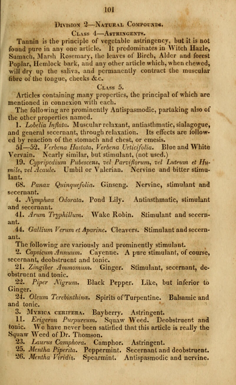 Division 2—Natural Compounds. Class 4—Astringents. Tannin is the principle of vegetable astringency, but it is not found pure in any one article. It predominates in Witch Hazle, Sumach, Marsh Rosemary, the leaves of Birch, Alder and forest Poplar, Hemlock bark, and any other article which, when chewed, will dry up the saliva, and permanently contract the muscular fibre of the tongue, cheeks &c. Class 5. Articles containing many properties, the principal of which are mentioned in connexion with each. The following are prominently Antispasmodic, partaking also of the other properties named. 1. Lobelia Injlata. Muscular relaxant, antiasthmatic, sialagogue, and general secernant, through relaxation. Its effects are follow- ed by reaction of the stomach and chest, or emesis. 51—52. Verbena Hastata, Verbena Urticifolia. Blue and White Vervain. Nearly similar, but stimulant, (not used.) 19. Cypripcdium Pubescens, vel Parvijhrum, vel Luteum et Hu- mile, vel Acaule. Umbil or Valerian. Nervine and bitter stimu- lant. 68. Panax Quinquefolia. Ginseng. Nervine, stimulant and secernant. 4. jYymphica Odorata. Pond Lily. Antiasthmatic, stimulant and secernant. 41. Arum Tryphillum. Wake Robin. Stimulant and secern- ant. 44. Gallium Verum et Aparine. Cleavers. Stimulant and secern- ant. The following are variously and prominently stimulant. 2. Capsicum Annuum. Cayenne. A pure stimulant, of course, secernant, deobstruent and tonic. 21. Zingiber Ammonium* Ginger. Stimulant, secernant, de- obstruent and tonic. 22. Piper Nigrum. Black Pepper. Like, but inferior to Ginger. 24. Oleum Terebinthina. Spirits of Turpentine. Balsamic and and tonic. 3. Myrica cerifera. Bayberry. Astringent. 11. Erigeron Purpureum. Squaw Weed. Deobstruent and tonic. We have never been satisfied that this article is really the Squaw Weed of Dr. Thomson. 23. Laurus Camphor a. Camphor. Astringent. 25. Mentha Piperita. Peppermint. Secernant and deobstruent. 26. Mentha Viridia. Spearmint. Antispasmodic and nervine.