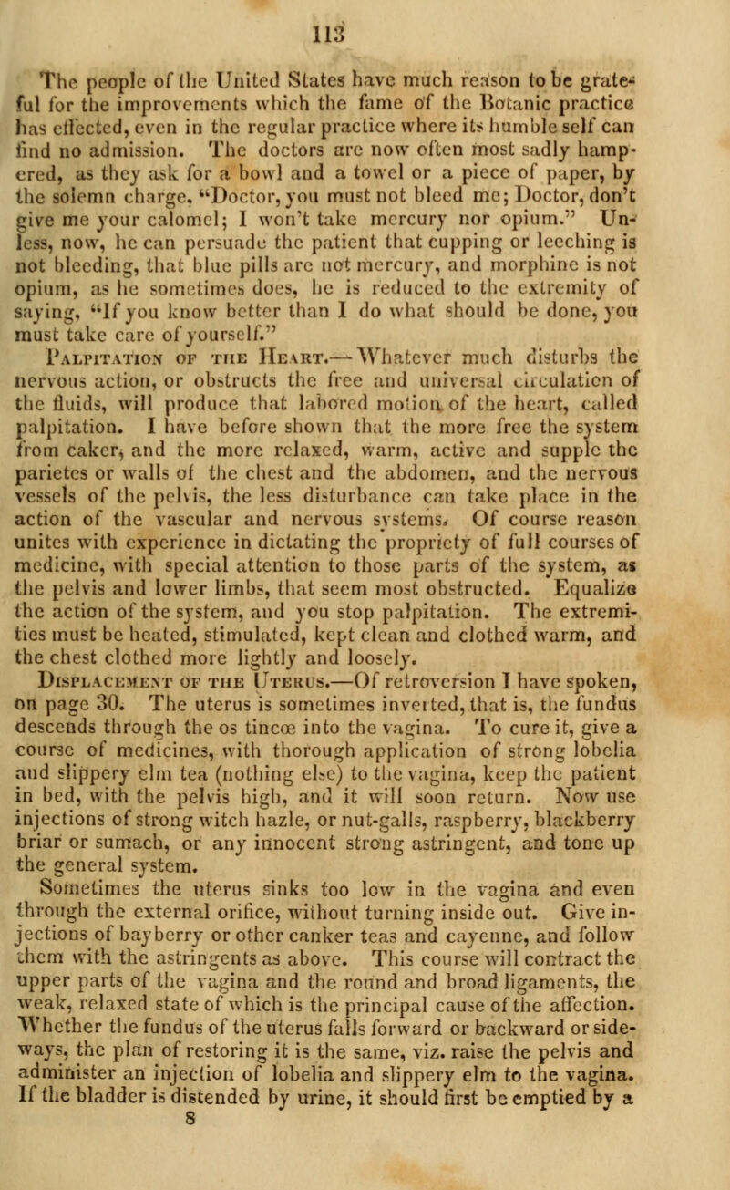 The people of (he United States have much reason to be grate^ ful for the improvements which the fame of the Botanic practice has effected, even in the regular practice where its humble self can iind no admission. The doctors are now often most sadly hamp- ered, as they ask for a bowl and a towel or a piece of paper, by the solemn charge. Doctor, you must not bleed me; Doctor, don't give me your calomel; 1 won't take mercury nor opium. Un- less, now, he can persuade the patient that cupping or leeching is not bleeding, that blue pills are not mercury, and morphine is not opium, as he sometimes does, he is reduced to the extremity of saying, If you know better than 1 do what should be done, you must take care of yourself. Palpitation of the Heart.— Whatever much disturbs the nervous action, or obstructs the free and universal circulation of the fluids, will produce that labored motion, of the heart, called palpitation. I have before shown that the more free the system irom cakcr, and the more relaxed, warm, active and supple the parietcs or walls of the chest and the abdomen, and the nervous vessels of the pelvis, the less disturbance can take place in the action of the vascular and nervous systems. Of course reason unites with experience in dictating the propriety of full courses of medicine, with special attention to those parts of the system, as the pelvis and lower limbs, that seem most obstructed. Equalize the action of the system, and you stop palpitation. The extremi- ties must be heated, stimulated, kept clean and clothed warm, and the chest clothed more lightly and loosely. Displacement of the Uterus.—Of retroversion I have spoken, on page 30. The uterus is sometimes inverted, that is, the fundus descends through the os tincce into the vagina. To cure it, give a course of medicines, with thorough application of strong lobelia and slippery elm tea (nothing else) to the vagina, keep the patient in bed, with the pelvis high, and it will soon return. Now use injections of strong witch hazle, or nut-galls, raspberry, blackberry briar or sumach, or any innocent strong astringent, and tone up the general system. Sometimes the uterus dnks too low in the vagina and even through the external oririce, without turning inside out. Give in- jections of bayberry or other canker teas and cayenne, and follow them with the astringents as above. This course will contract the upper parts of the vagina and the round and broad ligaments, the weak, relaxed state of which is the principal cause of the affection. Whether the fundus of the uterus falls forward or backward or side- ways, the plan of restoring it is the same, viz. raise the pelvis and administer an injection of lobelia and slippery elm to the vagina. If the bladder is distended by urine, it should first be emptied by a 8