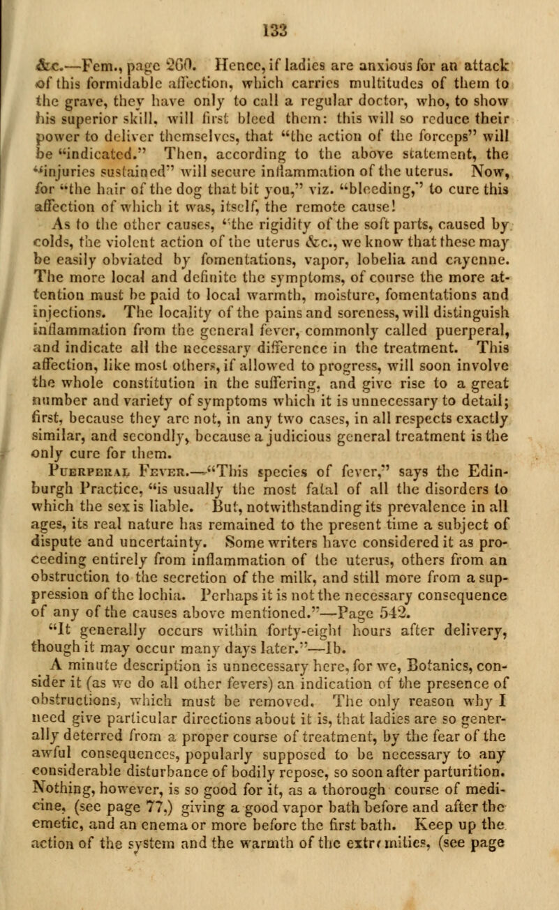 &c.—Fern., page 2G0. Hence, if ladies are anxious for an attack of this formidable affection, which carries multitudes of them to the grave, they have only to call a regular doctor, who, to show his superior skill, will first bleed them: this will so reduce their power to deliver themselves, that the action of the forceps will be indicated. Then, according to the above statement, the •'injuries sustained' will secure iniiammation of the uterus. Now, for 4,the hair of the dog that bit you, viz. bleeding, to cure this affection of which it was, itself, the remote cause! As to the other causes, the rigidity of the soft parts, caused by colds, the violent action of the uterus <&c, we know that these may be easily obviated by fomentations, vapor, lobelia and cayenne. The more local and definite the symptoms, of course the more at- tention must be paid to local warmth, moisture, fomentations and injections. The locality of the pains and soreness, will distinguish iniiammation from the general fever, commonly called puerperal, and indicate all the necessary difference in the treatment. This affection, like most others, if allowed to progress, will soon involve the whole constitution in the suffering, and give rise to a great number and variety of symptoms which it is unnecessary to detail; first, because they arc not, in any two cases, in all respects exactly similar, and secondly, because a judicious general treatment is the only cure for them. Puerperal Fever.—This species of fever, says the Edin- burgh Practice, is usually the most fatal of all the disorders to which the sex is liable. Bui, notwithstanding its prevalence in all ages, its real nature has remained to the present time a subject of dispute and uncertainty. Some writers have considered it as pro- ceeding entirely from inflammation of the uterus, others from an obstruction to the secretion of the milk, and still more from a sup- pression of the lochia. Perhaps it is not the necessary consequence of any of the causes above mentioned.—Page 543. It generally occurs within forty-eighl hours after delivery, though it may occur many days later.—lb. A minute description is unnecessary here, for we, Botanies, con- sider it (as we do all other fevers) an indication of the presence of obstructions, which must be removed. The only reason why I need give particular directions about it is, that ladies are so gener- ally deterred from a proper course of treatment, by the fear of the awful consequences, popularly supposed to be necessary to any considerable disturbance of bodily repose, so soon after parturition. Nothing, however, is so good for it, as a thorough course of medi- cine, (see page 77.) giving a good vapor bath before and after the emetic, and an enema or more before the first bath. Keep up the action of the svstem and the warmth of the extremities, (see page