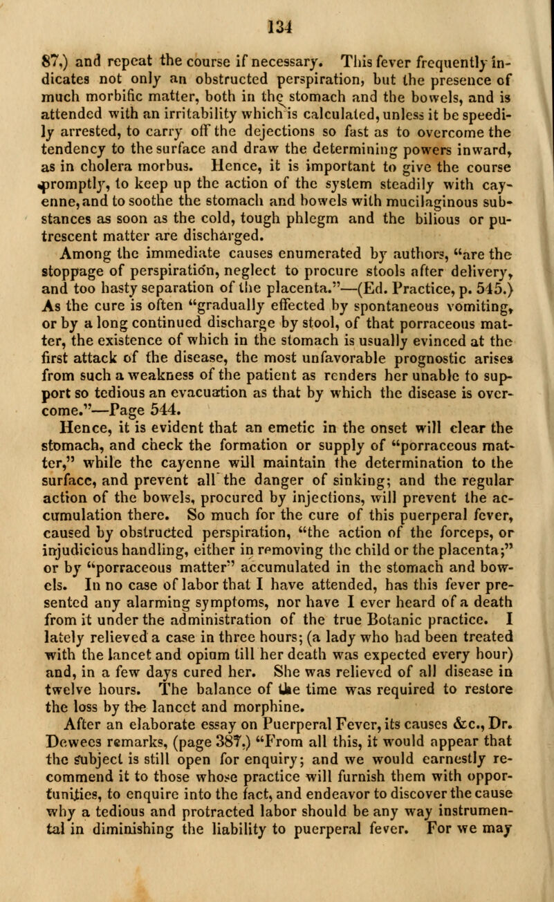 87,) and repeat the course if necessary. This fever frequently in- dicates not only an obstructed perspiration, but the presence of much morbific matter, both in the stomach and the bowels, and is attended with an irritability which is calculated, unless it be speedi- ly arrested, to carry off the dejections so fast as to overcome the tendency to the surface and draw the determining powers inward, as in cholera morbus. Hence, it is important to give the course ^promptly, to keep up the action of the system steadily with cay- enne, and to soothe the stomach and bowels with mucilaginous sub- stances as soon as the cold, tough phlegm and the bilious or pu- trescent matter are discharged. Among the immediate causes enumerated by authors, are the stoppage of perspiratio'n, neglect to procure stools after delivery, and too hasty separation of the placenta.5'—(Ed. Practice, p. 545.) As the cure is often gradually effected by spontaneous vomiting, or by a long continued discharge by stool, of that porraceous mat- ter, the existence of which in the stomach is usually evinced at the first attack of the disease, the most unfavorable prognostic arises from such a weakness of the patient as renders her unable to sup- port so tedious an evacuation as that by which the disease is over- come.—Page 544. Hence, it is evident that an emetic in the onset will clear the stomach, and check the formation or supply of porraceous mat- ter, while the cayenne will maintain the determination to the surface, and prevent all the danger of sinking; and the regular action of the bowels, procured by injections, will prevent the ac- cumulation there. So much for the cure of this puerperal fever, caused by obstructed perspiration, the action of the forceps, or injudicious handling, either in removing the child or the placenta; or by porraceous matter accumulated in the stomach and bow- els. In no case of labor that I have attended, has this fever pre- sented any alarming symptoms, nor have I ever heard of a death from it under the administration of the true Botanic practice. I lately relieved a case in three hours; (a lady who had been treated with the lancet and opium till her death was expected every hour) and, in a few days cured her. She was relieved of all disease in twelve hours. The balance of Ike time was required to restore the loss by the lancet and morphine. After an elaborate essay on Puerperal Fever, its causes &c, Dr. Dewecs remarks, (page 38T.) From all this, it would appear that the Subject is still open for enquiry; and we would earnestly re- commend it to those whose practice will furnish them with oppor- tunities, to enquire into the fact, and endeavor to discover the cause why a tedious and protracted labor should be any way instrumen- tal in diminishing the liability to puerperal fever. For we may