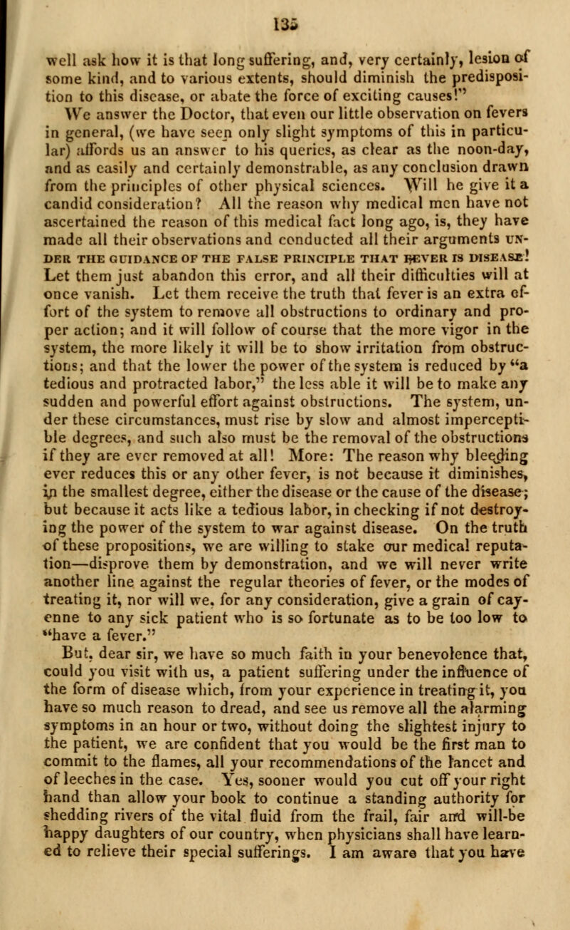 13* well ask how it is that long suffering, and, very certainly, lesion of some kind, and to various extents, should diminish the predisposi- tion to this disease, or abate the force of exciting causes'/' We answer the Doctor, that even our little observation on fevers in general, (we have seep only slight symptoms of this in particu- lar) affords us an answer to his queries, as clear as the noon-day, and as easily and certainly demonstrable, as any conclusion drawn from the principles of other physical sciences. \Vill he give it a candid consideration? All the reason why medical men have not ascertained the reason of this medical fact long ago, is, they have made all their observations and conducted all their arguments un- der THE GUIDANCE OF THE FALSE PRINCIPLE THAT IH2VER IS DISEASE'! Let them just abandon this error, and all their difficulties will at once vanish. Let them receive the truth that fever is an extra ef- fort of the system to remove all obstructions to ordinary and pro- per action; and it will follow of course that the more vigor in the system, the more likely it will be to show irritation from obstruc- tions; and that the lower the power of the system is reduced by a tedious and protracted labor, the less able it will be to make any sudden and powerful effort against obstructions. The system, un- der these circumstances, must rise by slow and almost impercepti- ble degrees, and such also must be the removal of the obstructions if they are ever removed at all! More: The reason why blee^pHng ever reduces this or any other fever, is not because it diminishes, in the smallest degree, either the disease or the cause of the disease; but because it acts like a tedious labor, in checking if not destroy- ing the power of the system to war against disease. On the truth of these propositions, we are willing to stake our medical reputa- tion—disprove, them by demonstration, and we will never write another line against the regular theories of fever, or the modes of treating it, nor will we. for any consideration, give a grain of cay- enne to any sick patient who is so fortunate as to be too low to have a fever. But. dear sir, we have so much faith in your benevolence that, could you visit with us, a patient suffering under the influence of the form of disease which, from your experience in treating it, you have so much reason to dread, and see us remove all the alarming symptoms in an hour or two, without doing the slightest injury to the patient, we are confident that you would be the first man to commit to the flames, all your recommendations of the Lancet and of leeches in the case. Yes, sooner would you cut off your right hand than allow your book to continue a standing authority for shedding rivers of the vital fluid from the frail, fair ami will-be happy daughters of our country, when physicians shall have learn- ed to relieve their special sufferings. I am aware that you have