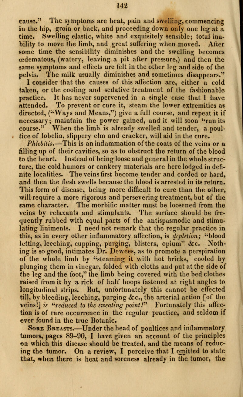 cause. The symptoms are heat, pain and swelling, commencing in the hip, groin or back, and proceeding down only one leg at a time. {Swelling elastic, white and exquisitely sensible; total ina- bility to move the limb, and great suffering when moved. After some time the sensibility diminishes and the swelling becomes cedematous, (watery, leaving a pit after pressure,) and then the same symptoms and effects are felt in the other leg and side of the pelvis. The milk usually diminishes and sometimes disappears. I consider that the causes of this affection are, either a cold taken, or the cooling and sedative treatment of the fashionable practice. It has never supervened in a single case that 1 have attended. To prevent or cure it, steam the lower extremities as directed, (Ways and Means,) give a full course, and repeat it if necessary; maintain the power gained, and it will soon ''run its course. When the limb is already swelled and tender, a poul- tice of lobelia, slippery elm and cracker, will aid in the cure. Phlebitis,—This is an inflammation of the coats of the veins or a filling up of their cavities, so as to obstruct the return of the blood to the heart. Instead of being loose and general in the whole struc- ture, the cold humors or cankery materials are here lodged in defi- nite localities. The veins first become tender and corded or hard, and then the flesh swells because the blood is arrested in its return. This form of disease, being more difficult to cure than the other, will require a more rigorous and persevering treatment, but of the same character. The morbific matter must be loosened from the veins by relaxants and stimulants. The surface should be fre- quently rubbed with equal parts of the antispasmodic and stimu- lating liniments. I need not remark that the regular practice in this, as in every other inflammatory affection, is depletion; blood letting, leeching, cupping, purging, blisters, opium &c. Noth- ing is so good, intimates Dr. Dewees, as to promote a perspiration of the whole limb by steaming it with hot bricks, cooled by plunging them in vinegar, folded with cloths and put at the side of the leg and the foot, the limb being covered with the bed clothes raised from it by a rick of half hoops fastened at right angles to longitudinal strips. But, unfortunately this cannot be effected till, by bleeding, leeching, purging &c, the arterial action [of the veins!] is reduced to the sweating point / Fortunately this affec- tion is of rare occurrence in the regular practice, and seldom if ever found in the true Botanic. Sore Breasts.—Under the head of poultices and inflammatory- tumors, pages 89-90, I have given an account of the principles on which this disease should be treated, and the means of reduc- ing the tumor. On a review, I perceive that I omitted to state that, when there is heat and soreness already in the tumor, the