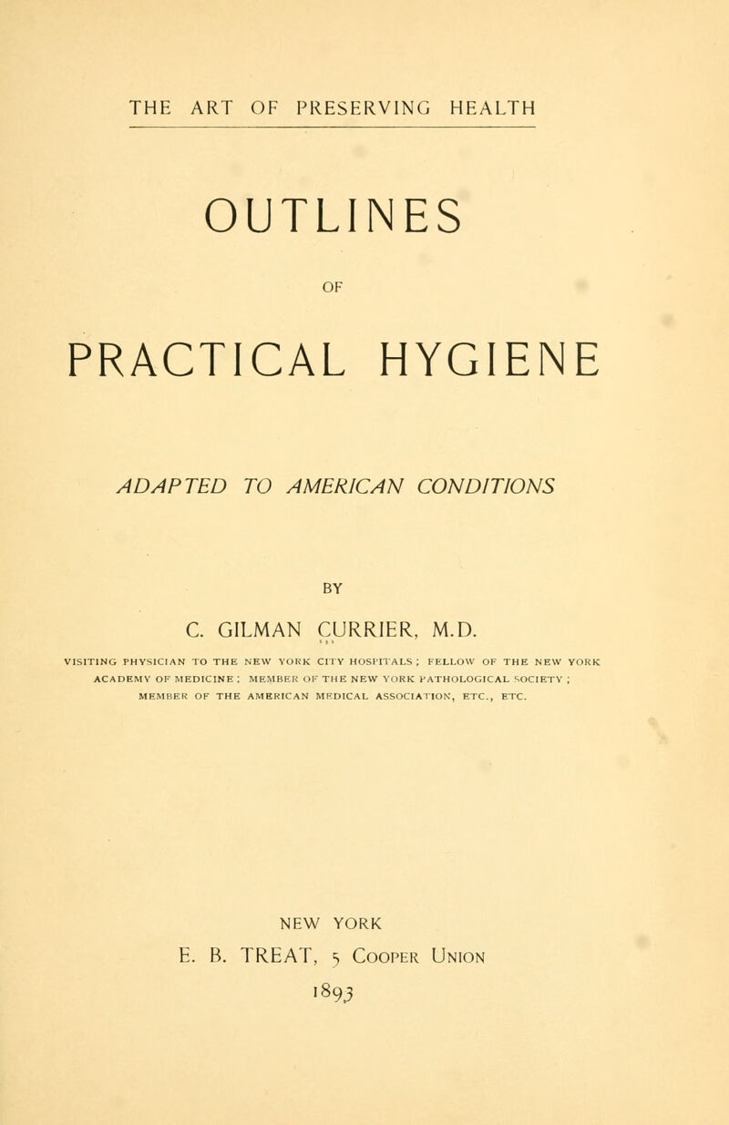 THE ART OF PRESERVING HEALTH OUTLINES OF PRACTICAL HYGIENE ADAPTED TO AMERICAN CONDITIONS BY C. GILMAN CURRIER, M.D. VISITING PHYSICIAN TO THE NEW YOKK CITY HOSPITALS ; FELLOW OF THE NEW YORK ACADEMY OF MEDICINE ; MEMBER OF THE NEW YORK PATHOLOGICAL SOCIETY ; MEMBER OF THE AMERICAN MEDICAL ASSOCIATION, ETC., ETC. NEW YORK E. B. TREAT, 5 Cooper Union '893