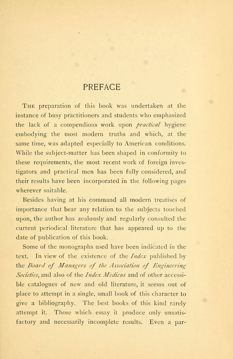 PREFACE The preparation of this book was undertaken at the instance of busy practitioners and students who emphasized the lack of a compendious work upon practical hygiene embodying the most modern truths and which, at the same time, was adapted especially to American conditions. While the subject-matter has been shaped in conformity to these requirements, the most recent work of foreign inves- tigators and practical men has been fully considered, and their results have been incorporated in the following pages wherever suitable. Besides having at his command all modern treatises of importance that bear any relation to the subjects touched upon, the author has zealously and regularly consulted the current periodical literature that has appeared up to the date of publication of this book. Some of the monographs used have been indicated in the text. In view of the existence of the Index published by the Board of Managers of tJie Association of Engineering Societies, and also of the Index Medicus and of other accessi- ble catalogues of new and old literature, it seems out of place to attempt in a single, small book of this character to give a bibliography. The best books of this kind rarely attempt it. Those which essay it produce only unsatis- factory and necessarily incomplete results. Even a par-