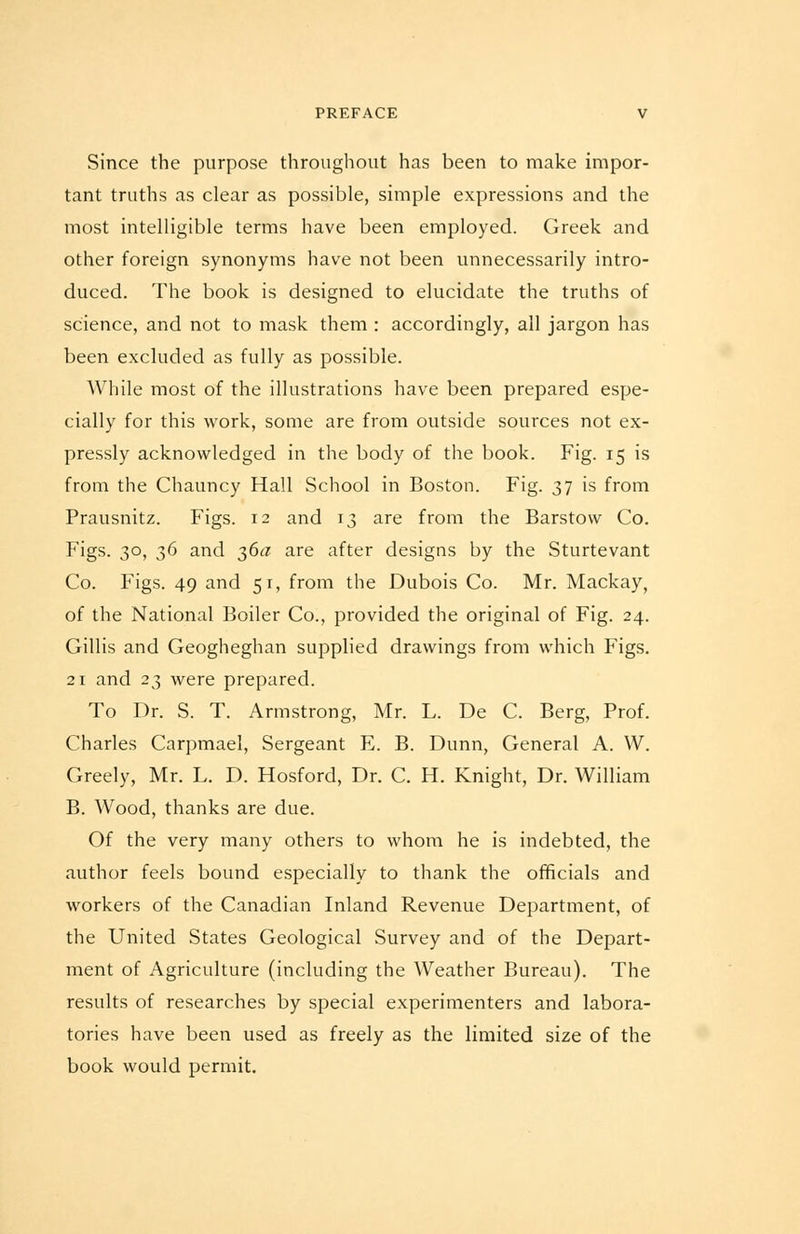 Since the purpose throughout has been to make impor- tant truths as clear as possible, simple expressions and the most intelligible terms have been employed. Greek and other foreign synonyms have not been unnecessarily intro- duced. The book is designed to elucidate the truths of science, and not to mask them : accordingly, all jargon has been excluded as fully as possible. AVhile most of the illustrations have been prepared espe- cially for this work, some are from outside sources not ex- pressly acknowledged in the body of the book. Fig. 15 is from the Chauncy Hall School in Boston. Fig. 37 is from Prausnitz. Figs. 12 and 13 are from the Barstow Co. Figs. 30, 36 and 36a are after designs by the Sturtevant Co. Figs. 49 and 51, from the Dubois Co. Mr. Mackay, of the National Boiler Co., provided the original of Fig. 24. Gillis and Geogheghan supplied drawings from which Figs. 21 and 23 were prepared. To Dr. S. T. Armstrong, Mr. L. De C. Berg, Prof. Charles Carpmael, Sergeant E. B. Dunn, General A. W. Greely, Mr. L. D. Hosford, Dr. C. H. Knight, Dr. William B. Wood, thanks are due. Of the very many others to whom he is indebted, the author feels bound especially to thank the officials and workers of the Canadian Inland Revenue Department, of the United States Geological Survey and of the Depart- ment of Agriculture (including the Weather Bureau). The results of researches by special experimenters and labora- tories have been used as freely as the limited size of the book would permit.