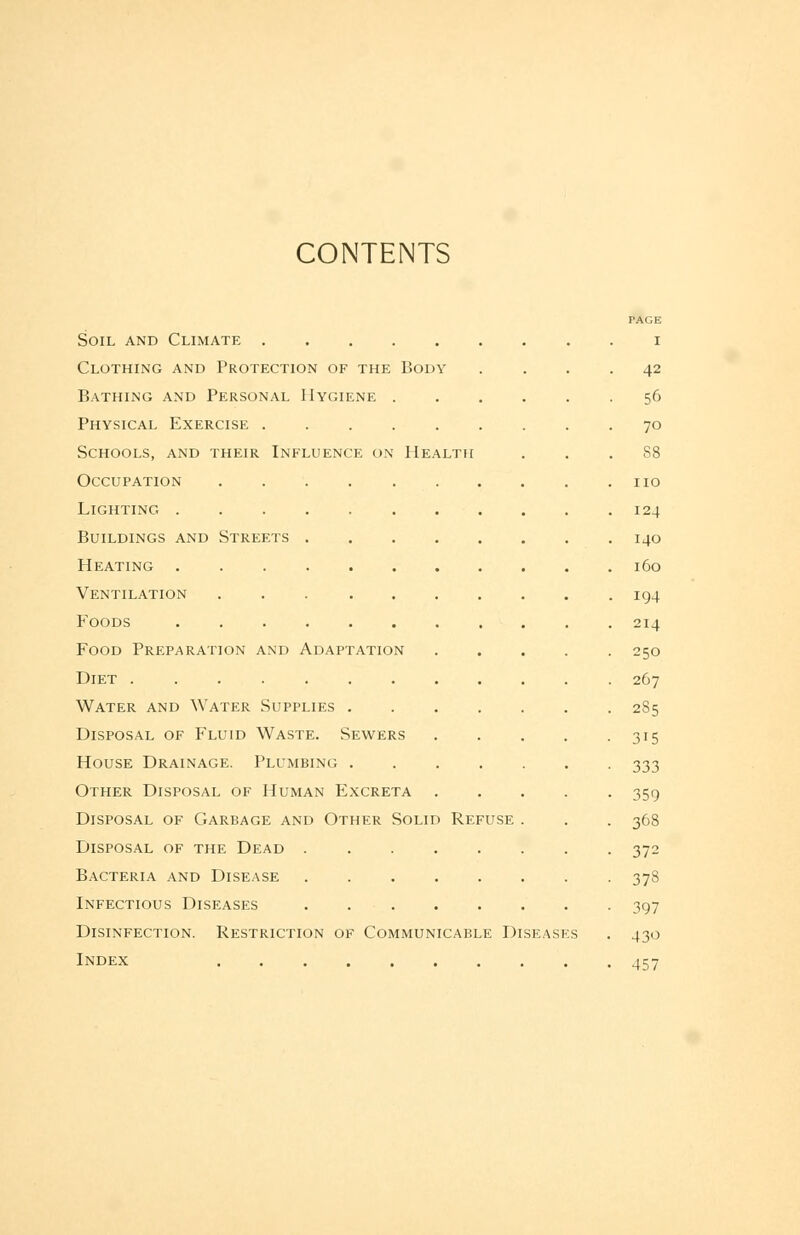 CONTENTS PAGE Soil and Climate i Clothing and Protection of the Body .... 42 Bathing and Personal Hygiene 56 Physical Exercise 70 Schools, and their Influence on Health ... 88 Occupation no Lighting 124 Buildings and Streets 140 Heating 160 Ventilation 194 Foods 214 Food Preparation and Adaptation 250 Diet 267 Water and Water Supplies 2S5 Disposal of Fluid Waste. Sewers 315 House Drainage. Plumbing 333 Other Disposal of Human Excreta 359 Disposal of Garbage and Other Solid Refuse . . . 368 Disposal of the Dead 372 Bacteria and Disease 378 Infectious Diseases 397 Disinfection. Restriction of Communicable Diseases . 430 Index 457