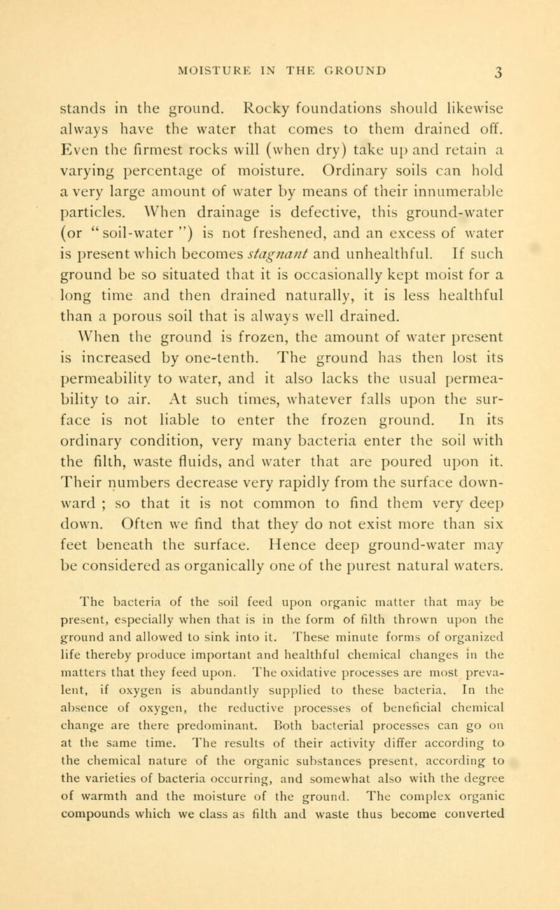 stands in the ground. Rocky foundations should likewise always have the water that comes to them drained off. Even the firmest rocks will (when dry) take up and retain a varying percentage of moisture. Ordinary soils can hold a very large amount of water by means of their innumerable particles. When drainage is defective, this ground-water (or soil-water ) is not freshened, and an excess of water is present which becomes stagtiant and unhealthful. If such ground be so situated that it is occasionally kept moist for a long time and then drained naturally, it is less healthful than a porous soil that is always well drained. When the ground is frozen, the amount of water present is increased by one-tenth. The ground has then lost its permeability to water, and it also lacks the usual permea- bility to air. At such times, whatever falls upon the sur- face is not liable to enter the frozen ground. In its ordinary condition, very many bacteria enter the soil with the filth, waste fluids, and water that are poured upon it. Their numbers decrease very rapidly from the surface down- ward ; so that it is not common to find them very deep down. Often we find that they do not exist more than six feet beneath the surface. Hence deep ground-water may be considered as organically one of the purest natural waters. The bacteria of the soil feed upon organic matter that may be present, especially when that is in the form of filth thrown upon the ground and allowed to sink into it. These minute forms of organized life thereby produce important and healthful chemical changes in the matters that they feed upon. The oxidative processes are most preva- lent, if oxygen is abundantly supplied to these bacteria. In the absence of oxygen, the reductive processes of beneficial chemical change are there predominant. Both bacterial processes can go on at the same time. The results of their activity differ according to the chemical nature of the organic substances present, according to the varieties of bacteria occurring, and somewhat also with the degree of warmth and the moisture of the ground. The complex organic compounds which we class as filth and waste thus become converted