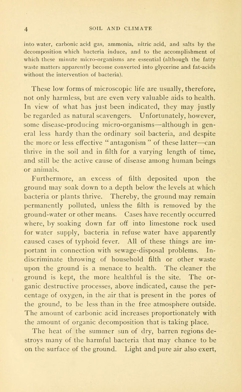 into water, carbonic acid gas, ammonia, nitric acid, and salts by the decomposition which bacteria induce, and to the accomplishment of which these minute micro-organisms are essential (although the fatty waste matters apparently become converted into glycerine and fat-acids without the intervention of bacteria). These low forms of microscopic life are usually, therefore, not only harmless, but are even very valuable aids to health. In view of what has just been indicated, they may justly be regarded as natural scavengers. Unfortunately, however, some disease-producing micro-organisms—although in gen- eral less hardy than the ordinary soil bacteria, and despite the more or less effective  antagonism  of these latter—can thrive in the soil and in filth for a varying length of time, and still be the active cause of disease among human beings or animals. Furthermore, an excess of filth deposited upon the ground may soak down to a depth below the levels at which bacteria or plants thrive. Thereby, the ground may remain permanently polluted, unless the filth is removed by the ground-water or other means. Cases have recently occurred where, by soaking down far off into limestone rock used for water supply, bacteria in refuse water have apparently caused cases of typhoid fever. All of these things are im- portant in connection with sewage-disposal problems. In- discriminate throwing of household filth or other waste upon the ground is a menace to health. The cleaner the ground is kept, the more healthful is the site. The or- ganic destructive processes, above indicated, cause the per- centage of oxygen, in the air that is present in the pores of the ground, to be less than in the free atmosphere outside. The amount of carbonic acid increases proportionately with the amount of organic decomposition that is taking place. The heat of the summer sun of dry, barren regions de- stroys many of the harmful bacteria that may chance to be on the surface of the ground. Light and pure air also exert,