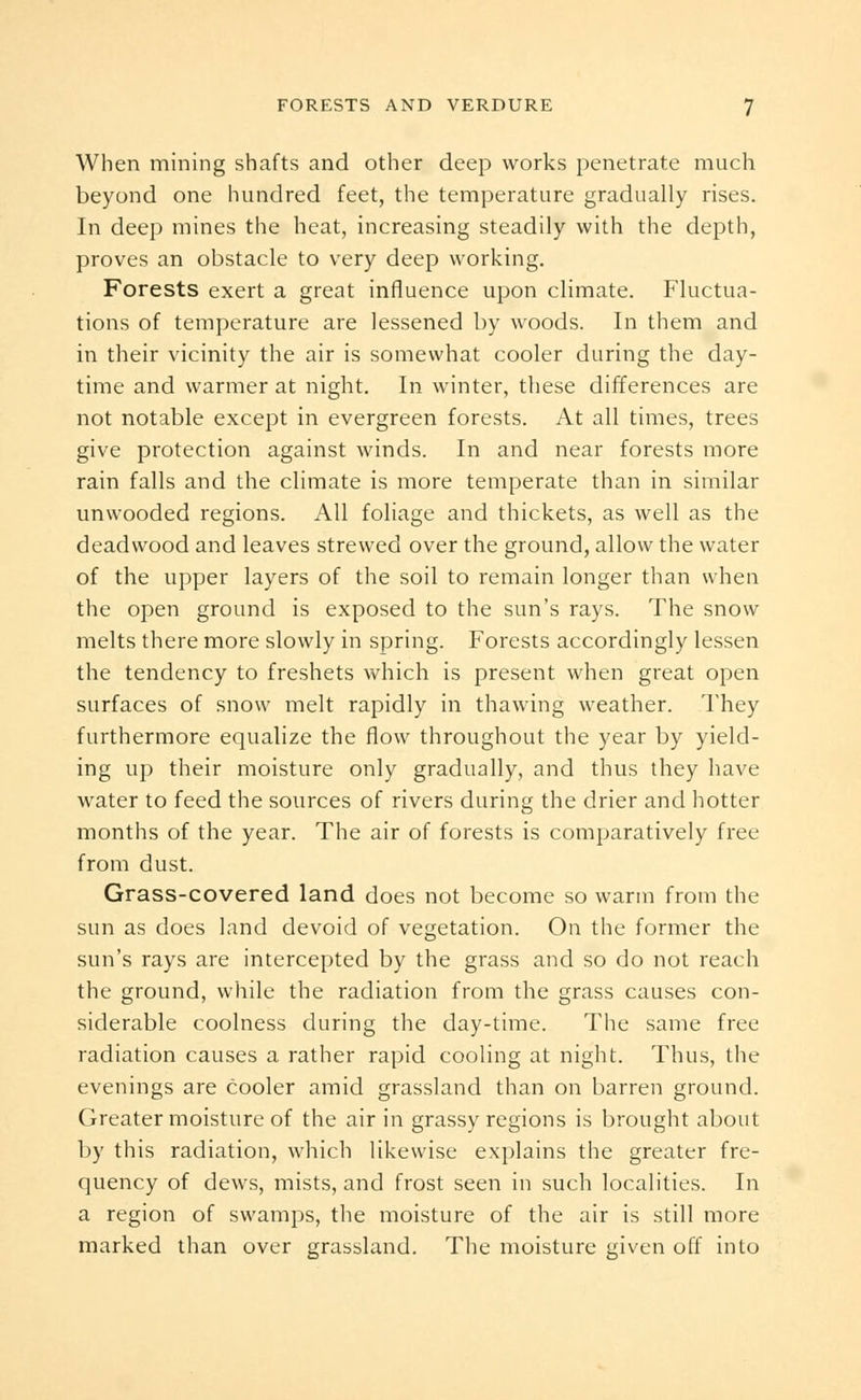 When mining shafts and other deep works penetrate much beyond one hundred feet, the temperature gradually rises. In deep mines the heat, increasing steadily with the depth, proves an obstacle to very deep working. Forests exert a great influence upon climate. Fluctua- tions of temperature are lessened by woods. In them and in their vicinity the air is somewhat cooler during the day- time and warmer at night. In winter, these differences are not notable except in evergreen forests. At all times, trees give protection against winds. In and near forests more rain falls and the climate is more temperate than in similar unwooded regions. All foliage and thickets, as well as the deadwood and leaves strewed over the ground, allow the water of the upper layers of the soil to remain longer than when the open ground is exposed to the sun's rays. The snow melts there more slowly in spring. Forests accordingly lessen the tendency to freshets which is present when great open surfaces of snow melt rapidly in thawing weather. They furthermore equalize the flow throughout the year by yield- ing up their moisture only gradually, and thus they have water to feed the sources of rivers during the drier and hotter months of the year. The air of forests is comparatively free from dust. Grass-covered land does not become so warm from the sun as does land devoid of vegetation. On the former the sun's rays are intercepted by the grass and so do not reach the ground, while the radiation from the grass causes con- siderable coolness during the day-time. The same free radiation causes a rather rapid cooling at night. Thus, the evenings are cooler amid grassland than on barren ground. Greater moisture of the air in grassy regions is brought about by this radiation, which likewise explains the greater fre- quency of dews, mists, and frost seen in such localities. In a region of swamps, the moisture of the air is still more marked than over grassland. The moisture given off into