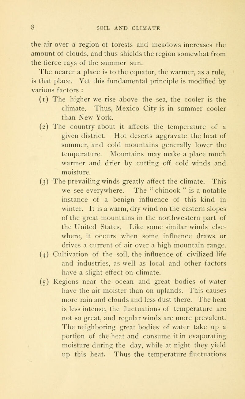 the air over a region of forests and meadows increases the amount of clouds, and thus shields the region somewhat from the fierce rays of the summer sun. The nearer a place is to the equator, the warmer, as a rule, is that place. Yet this fundamental principle is modified by various factors : (i) The higher we rise above the sea, the cooler is the climate. Thus, Mexico City is in summer cooler than New York. (2) The country about it affects the temperature of a given district. Hot deserts aggravate the heat of summer, and cold mountains generally lower the temperature. Mountains may make a place much warmer and drier by cutting off cold winds and moisture. (3) The prevailing winds greatly affect the climate. This we see everywhere. The  chinook  is a notable instance of a benign influence of this kind in winter. It is a warm, dry wind on the eastern slopes of the great mountains in the northwestern part of the United States. Like some similar winds else- where, it occurs when some influence draws or drives a current of air over a high mountain range. (4) Cultivation of the soil, the influence of civilized life and industries, as well as local and other factors have a slight effect on climate. (5) Regions near the ocean and great bodies of water have the air moister than on uplands. This causes more rain and clouds and less dust there. The heat is less intense, the fluctuations of temperature are not so great, and regular winds are more prevalent. The neighboring great bodies of water take up a portion of the heat and consume it in evaporating moisture during the day, while at night they yield up this heat. Thus the temperature fluctuations