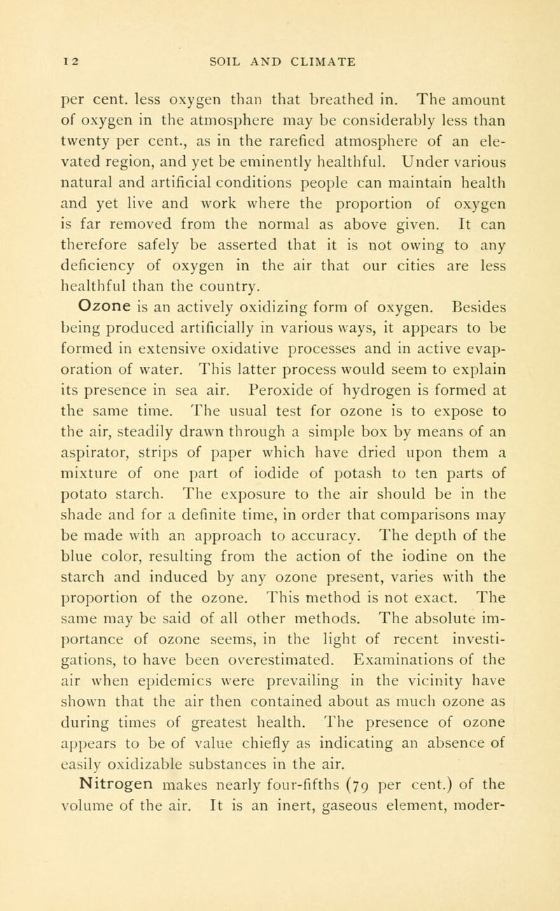 per cent, less oxygen than that breathed in. The amount of oxygen in the atmosphere may be considerably less than twenty per cent., as in the rarefied atmosphere of an ele- vated region, and yet be eminently healthful. Under various natural and artificial conditions people can maintain health and yet live and work where the proportion of oxygen is far removed from the normal as above given. It can therefore safely be asserted that it is not owing to any deficiency of oxygen in the air that our cities are less healthful than the country. Ozone is an actively oxidizing form of oxygen. Besides being produced artificially in various ways, it appears to be formed in extensive oxidative processes and in active evap- oration of water. This latter process would seem to explain its presence in sea air. Peroxide of hydrogen is formed at the same time. The usual test for ozone is to expose to the air, steadily drawn through a simple box by means of an aspirator, strips of paper which have dried upon them a mixture of one part of iodide of potash to ten parts of potato starch. The exposure to the air should be in the shade and for a definite time, in order that comparisons may be made with an approach to accuracy. The depth of the blue color, resulting from the action of the iodine on the starch and induced by any ozone present, varies with the proportion of the ozone. This method is not exact. The same may be said of all other methods. The absolute im- portance of ozone seems, in the light of recent investi- gations, to have been overestimated. Examinations of the air when epidemics were prevailing in the vicinity have shown that the air then contained about as much ozone as during times of greatest health. The presence of ozone appears to be of value chiefly as indicating an absence of easily oxidizable substances in the air. Nitrogen makes nearly four-fifths (79 per cent.) of the volume of the air. It is an inert, gaseous element, moder-