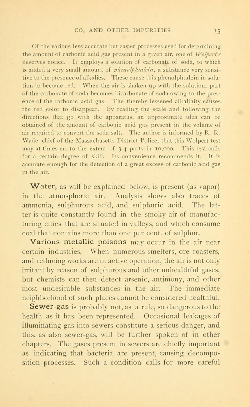 Of the various less accurate but easier processes used for determining' the amount of carbonic acid gas present in a given air, one of Wolpert's deserves notice. It employs a solution of carbonate of soda, to which is added a very small amount of phenolphtalein, a substance very sensi- tive to the presence of alkalies. These cause this phenolphtalein in solu- tion to become red. When the air is shaken up with the solution, part of the carbonate of soda becomes bicarbonate of soda owing to the pres- ence of the carbonic acid gas. The thereby lessened alkalinity causes the red color to disappear. By reading the scale and following the directions that go with the apparatus, an approximate idea can be obtained of the amount of carbonic acid gas present in the volume of air required to convert the soda salt. The author is informed by R. R. Wade, chief of the Massachusetts District Police, that this Wolpert test may at times err to the extent of 3.4 parts in 10,000. This test calls for a certain degree of skill. Its convenience recommends it. It is accurate enough for the detection of a great excess of carbonic acid gas in the air. Water, as will be explained below, is present (as vapor) in the atmospheric air. Analysis shows also traces of ammonia, sulphurous acid, and sulphuric acid. The lat- ter is quite constantly found in the smoky air of manufac- turing cities that are situated in valleys, and which consume coal that contains more than one per cent, of sulphur. Various metallic poisons may occur in the air near certain industries. When numerous smelters, ore roasters, and reducing works are in active operation, the air is not only irritant by reason of sulphurous and other unhealthful gases, but chemists can then detect arsenic, antimony, and other most undesirable substances in the air. The immediate neighborhood of such places cannot be considered healthful. Sewer-gas is probably not, as a rule, so dangerous to the health as it has been represented. Occasional leakages of illuminating gas into sewers constitute a serious danger, and this, as also sewer-gas, will be further spoken of in other chapters. The gases present in sewers are chiefly important as indicating that bacteria are present, causing decompo- sition processes. Such a condition calls for more careful