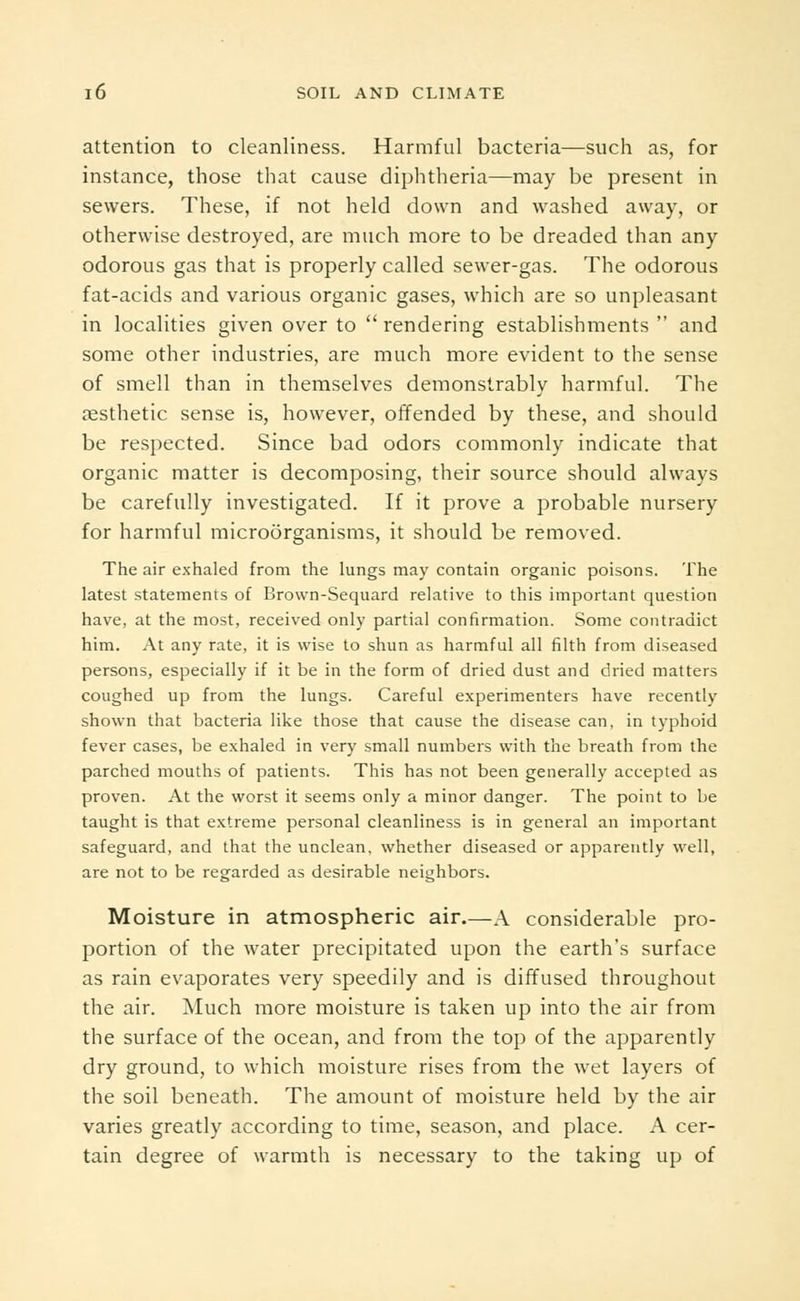 attention to cleanliness. Harmful bacteria—such as, for instance, those that cause diphtheria—may be present in sewers. These, if not held down and washed away, or otherwise destroyed, are much more to be dreaded than any odorous gas that is properly called sewer-gas. The odorous fat-acids and various organic gases, which are so unpleasant in localities given over to rendering establishments  and some other industries, are much more evident to the sense of smell than in themselves demonstrably harmful. The aesthetic sense is, however, offended by these, and should be respected. Since bad odors commonly indicate that organic matter is decomposing, their source should always be carefully investigated. If it prove a probable nursery for harmful microorganisms, it should be removed. The air exhaled from the lungs may contain organic poisons. The latest statements of Brown-Sequard relative to this important question have, at the most, received only partial confirmation. Some contradict him. At any rate, it is wise to shun as harmful all filth from diseased persons, especially if it be in the form of dried dust and dried matters coughed up from the lungs. Careful experimenters have recently shown that bacteria like those that cause the disease can, in typhoid fever cases, be exhaled in very small numbers with the breath from the parched mouths of patients. This has not been generally accepted as proven. At the worst it seems only a minor danger. The point to be taught is that extreme personal cleanliness is in general an important safeguard, and that the unclean, whether diseased or apparently well, are not to be regarded as desirable neighbors. Moisture in atmospheric air.—A considerable pro- portion of the water precipitated upon the earth's surface as rain evaporates very speedily and is diffused throughout the air. Much more moisture is taken up into the air from the surface of the ocean, and from the top of the apparently dry ground, to which moisture rises from the wet layers of the soil beneath. The amount of moisture held by the air varies greatly according to time, season, and place. A cer- tain degree of warmth is necessary to the taking up of