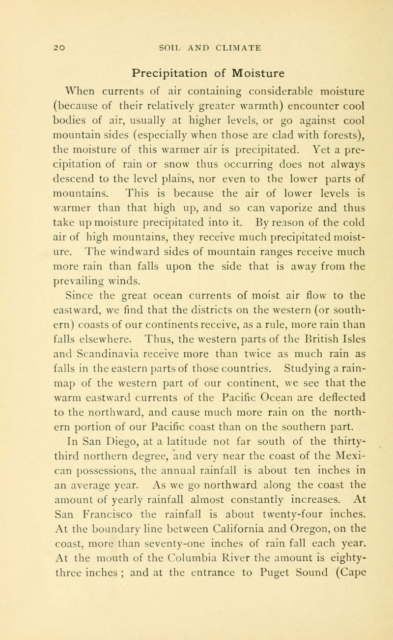 Precipitation of Moisture When currents of air containing considerable moisture (because of their relatively greater warmth) encounter cool bodies of air, usually at higher levels, or go against cool mountain sides (especially when those are clad with forests), the moisture of this warmer air is precipitated. Yet a pre- cipitation of rain or snow thus occurring does not always descend to the level plains, nor even to the lower parts of mountains. This is because the air of lower levels is warmer than that high up, and so can vaporize and thus take up moisture precipitated into it. By reason of the cold air of high mountains, they receive much precipitated moist- ure. The windward sides of mountain ranges receive much more rain than falls upon the side that is away from the prevailing winds. Since the great ocean currents of moist air flow to the eastward, we find that the districts on the western (or south- ern) coasts of our continents receive, as a rule, more rain than falls elsewhere. Thus, the western parts of the British Isles and Scandinavia receive more than twice as much rain as falls in the eastern parts of those countries. Studying a rain- map of the western part of our continent, we see that the warm eastward currents of the Pacific Ocean are deflected to the northward, and cause much more rain on the north- ern portion of our Pacific coast than on the southern part. In San Diego, at a latitude not far south of the thirty- third northern degree, and very near the coast of the Mexi- can possessions, the annual rainfall is about ten inches in an average year. As we go northward along the coast the amount of yearly rainfall almost constantly increases. At San Francisco the rainfall is about twenty-four inches. At the boundary line between California and Oregon, on the coast, more than seventy-one inches of rain fall each year. At the mouth of the Columbia River the amount is eighty- three inches ; and at the entrance to Puget Sound (Cape