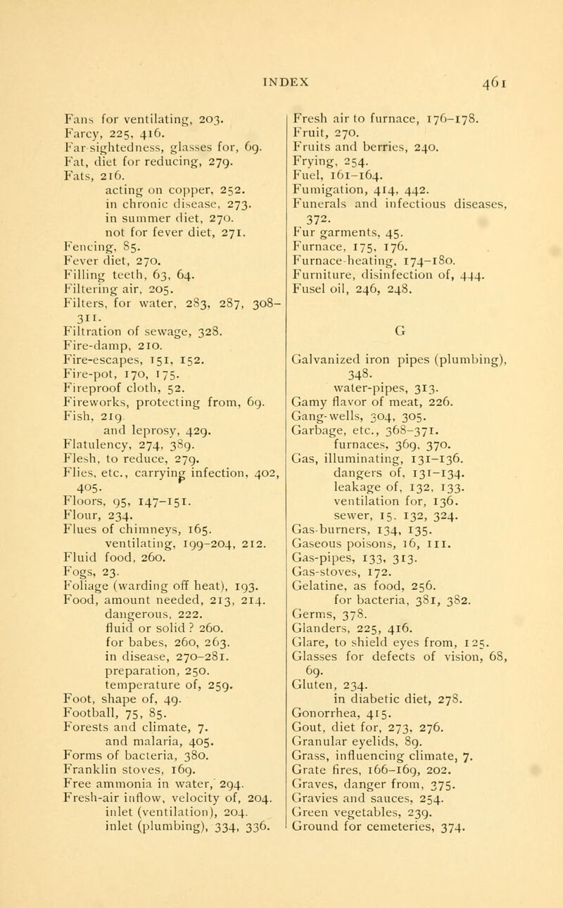 Fans for ventilating, 203. Farcy, 225, 416. Far-sightedness, glasses for, 69. Fat, diet for reducing, 279. Fats, 216. acting on copper, 252. in chronic disease, 273. in summer diet, 270. not for fever diet, 271. Fencing, S5. Fever diet, 270. Filling teeth, 63, 64. Filtering air, 205. Filters, for water, 2S3, 287, 308- 311- Filtration of sewage, 328. Fire-damp, 210. Fire-escapes, 151, 152. Fire-pot, 170, 175. Fireproof cloth, 52. Fireworks, protecting from, 6g. Fish, 219 and leprosy, 429. Flatulency, 274, 389. Flesh, to reduce, 279. Flies, etc., carrying infection, 402, 405- Floors, 95, 147-151. Flour, 234. Flues of chimneys, 165. ventilating, 199-204, 212. Fluid food, 260. Fogs, 23. Foliage (warding off heat), 193. Food, amount needed, 213, 214. dangerous, 222. fluid or solid ? 260. for babes, 260, 263. in disease, 270-281. preparation, 250. temperature of, 259. Foot, shape of, 49. Football, 75, 85. Forests and climate, 7. and malaria, 405. Forms of bacteria, 380. Franklin stoves, 169. Free ammonia in water, 294. Fresh-air inflow, velocity of, 204. inlet (ventilation), 204. inlet (plumbing), 334, 336. Fresh air to furnace, 176-178. Fruit, 270. Fruits and berries, 240. Frying, 254. Fuel, 161-164. Fumigation, 414, 442. Funerals and infectious diseases, 372. Fur garments, 45. Furnace, 175, 176. Furnace heating, 174-180. Furniture, disinfection of, 444. Fusel oil, 246, 248. Galvanized iron pipes (plumbing), 348- water-pipes, 313. Gamy flavor of meat, 226. Gang-wells, 304, 305. Garbage, etc., 368-371. furnaces, 369, 370. Gas, illuminating, 131-136. dangers of, 131-134. leakage of, 132, 133. ventilation for, 136. sewer, 15. 132, 324. Gas-burners, 134, 135. Gaseous poisons, 16, 111. Gas-pipes, 133, 313. Gas-stoves, 172. Gelatine, as food, 256. for bacteria, 381, 382. Germs, 378. Glanders, 225, 416. Glare, to shield eyes from, 125. Glasses for defects of vision, 68, 69. Gluten, 234. in diabetic diet, 278. Gonorrhea, 415. Gout, diet for, 273, 276. Granular eyelids, 89. Grass, influencing climate, 7. Grate fires, 166-169, 202. Graves, danger from, 375. Gravies and sauces, 254. Green vegetables, 239. Ground for cemeteries, 374.