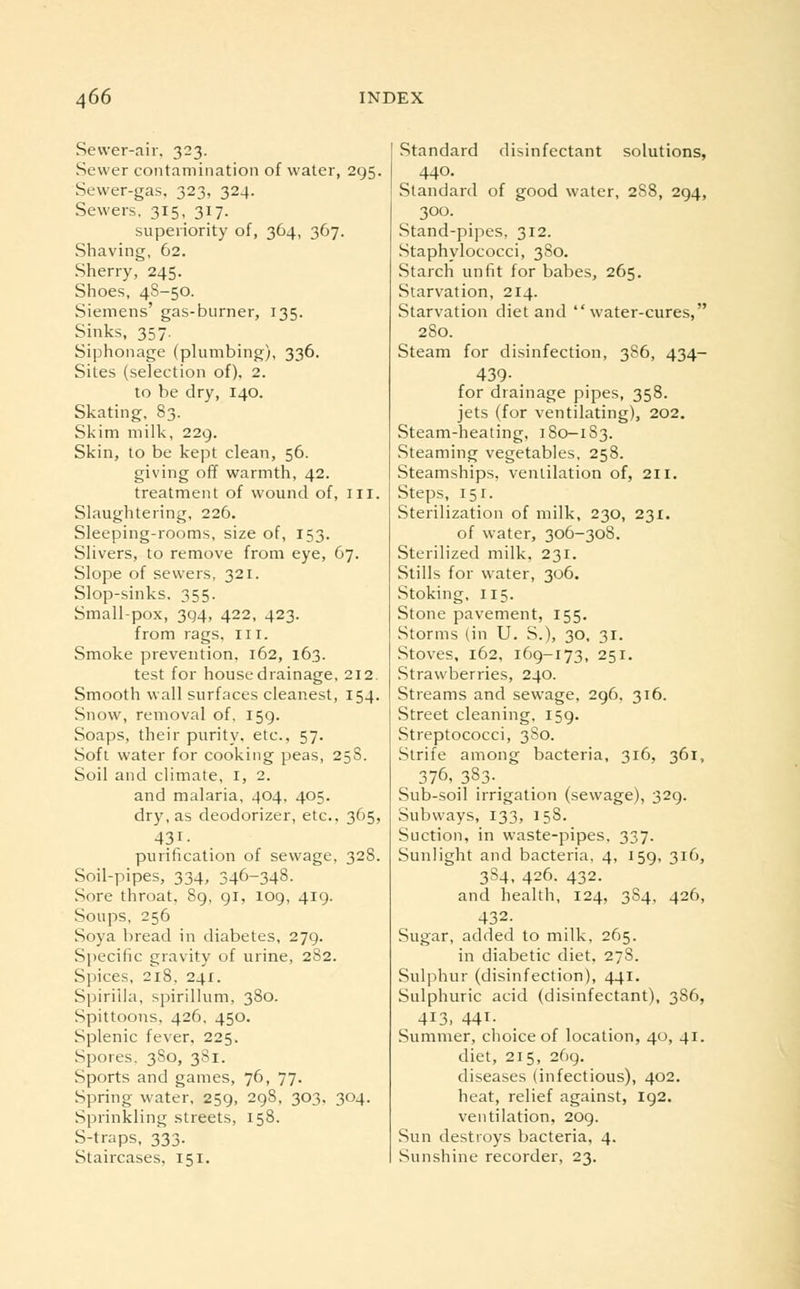 Sewer-air, 323. Sewer contamination of water, 295. Sewer-gas, 323, 324. Sewers. 315, 317. superiority of, 364, 367. Shaving, 62. Sherry, 245. Shoes, 4S-50. Siemens' gas-burner, 135. Sinks, 357. Siphonage (plumbing), 336. Sites (selection of). 2. to be dry, 140. Skating, 83. Skim milk, 229. Skin, to be kept clean, 56. giving off warmth, 42. treatment of wound of, ill. Slaughtering, 226. Sleeping-rooms, size of, 153. Slivers, to remove from eye, 67. Slope of sewers, 321. Slop-sinks. 355. Small-pox, 394, 422, 423. from rags. 111. Smoke prevention, 162, 163. test for house drainage, 212. Smooth wall surfaces cleanest, 154. Snow, removal of. 159. Soaps, their purity, etc., 57. Soft water for cooking peas, 25S. Soil and climate, 1, 2. and malaria, 404, 405. dry, as deodorizer, etc., 365, 43,i- purification of sewage, 328. Soil-pipes, 334, 346-348. Sore throat, 89, 91, 109, 419. Soups, 256 Soya bread in diabetes, 279. Specific gravity of urine, 282. Spices, 218. 241. Spirilla, spirillum, 380. Spittoons, 426, 450. Splenic fever, 225. Spores. 3S0, 381. Sports and games, 76, 77. Spring water, 259, 298, 303. 304. Sprinkling streets, 158. S-traps, 333. Staircases, 151. Standard disinfectant solutions, 440. Standard of good water, 2S8, 294, 300. Stand-pipes, 312. Staphylococci, 380. Starch unfit for babes, 265. Starvation, 214. Starvation diet and water-cures, 280. Steam for disinfection, 386, 434- 439- . for drainage pipes, 358. jets (for ventilating), 202. Steam-heating, 180-1S3. Steaming vegetables, 258. Steamships, ventilation of, 211. Steps, 151. Sterilization of milk, 230, 231. of water, 306-308. Sterilized milk, 231. Stills for water, 306. Stoking, 115. Stone pavement, 155. Storms (in U. S.), 30, 31. Stoves, 162, 169-173, 251. Strawberries, 240. Streams and sewage, 296, 316. Street cleaning, 159. Streptococci, 3S0. Strife among bacteria, 316, 361, 376, _383._ Sub-soil irrigation (sewage), 329. Subways, 133, 158. Suction, in waste-pipes, 337. Sunlight and bacteria, 4, 159, 316, 3S4, 426. 432. and health, 124, 3S4, 426, 432. Sugar, added to milk, 265. in diabetic diet, 278. Sulphur (disinfection), 441. Sulphuric acid (disinfectant), 3S6, 413, 441- Summer, choice of location, 40, 41. diet, 215, 269. diseases (infectious), 402. heat, relief against, 192. ventilation, 209. Sun destroys bacteria, 4. Sunshine recorder, 23.