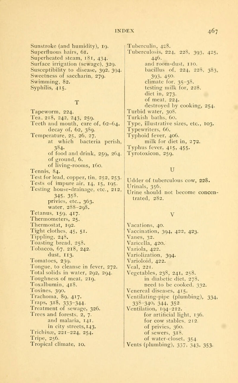 Sunstroke (and humidity), 19. Superfluous hairs, 61. Superheated steam, 181, 434. Surface irrigation (sewage), 329. Susceptibility to disease, 392, 394. Sweetness of saccharin, 279. Swimming, 82. Syphilis, 415. Tapeworm, 224. Tea, 218, 242, 243, 259. Teeth and mouth, care of, 62-64. decay of, 62, 389. Temperature, 25, 26, 27. at which bacteria perish. 384. of food and drink, 259, 264. of ground, 6. of living-rooms, 160. Tennis, 84. Test for lead, copper, tin, 252, 253. Tests of impure air. 14, 15, 195. Testing house-drainage, etc., 2t2, 345< 35S. privies, etc., 363. water, 28S-298. Tetanus. 159, 417. Thermometers, 25. Thermostat, 192. Tight clothes, 45, 51. Tippling, 248. Toasting bread, 258. Tobacco, 67, 218, 242. dust, 113. Tomatoes, 239. Tongue, to cleanse in fever, 272. Total solids in water, 292, 294. Toughness of meat, 219. Toxalbumin, 418. Toxines, 390. Trachoma, 89, 417. Traps, 318, 333-344- Treatment of sewage, 326. Trees and forests, 2, 7. and malaria, 141. in city streets, 143. Trichinae, 221-224, 254. Tripe, 256. Tropical climate, 10. Tuberculin, 42S. Tuberculosis, 224. 228, 393, 425, 446. and room-dust, no. bacillus of, 224, 228, 383, 393. 450. climate for, 35-38. testing milk for, 228. diet in, 273. of meat, 224. destroyed by cooking, 254. Turbid water, 308. Turkish baths, 60. Type, illustrative sizes, etc., 103. Typewriters, 66. Typhoid fever, 406. milk for diet in, 272. Typhus fever, 415, 455. Tyrotoxicon, 259. U Udder of tuberculous cow, 228. Urinals, 356. Urine should not become concen- trated, 282. V Vacations, 40. Vaccination, 394, 422, 423. Vanes, 32. Varicella, 420. Variola, 422. Variolization, 394. Varioloid, 422. Veal, 221. Vegetables, 238, 241, 258. in diabetic diet, 278. need to be cooked. 332. Venereal diseases, 415. Ventilating-pipe (plumbing), 334, 338-340, 344, 352 Ventilation, 194-212. for artificial light, 136. for cow stables, 212. of privies, 360. of sewers, 318. of water-closet, 354 Vents (plumbing), 337, 343, 353.