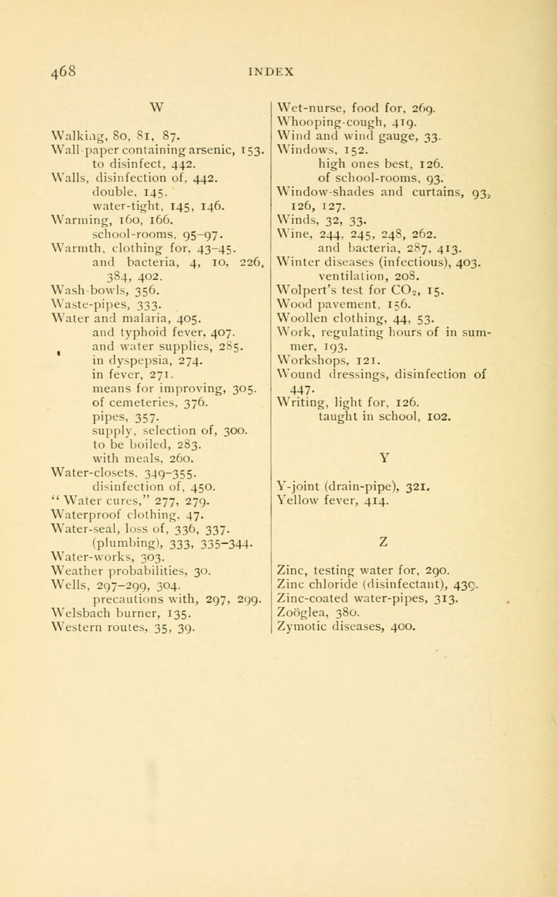 W Walkiag, 80, 81, 87. Wall paper containing arsenic, 153. to disinfect, 442. Walls, disinfection of, 442. double. 145. water-tight, 145, 146. Warming, t6o, 166. school-rooms. 95-97. Warmth, clothing for. 43-45. and bacteria, 4, 10, 226, 384, 402. Wash-bowls, 356. Waste-pipes, 333. Water and malaria, 405. and typhoid fever, 407. and water supplies, 2S5. in dyspepsia, 274. in fever, 271. means for improving, 305. of cemeteries, 376. pipes, 357. supply, selection of, 300. to be boiled, 283. with meals. 260. Water-closets, 349-355. disinfection of, 450.  Water cures, 277, 279. Waterproof clothing. 47. Water-seal, loss of, 336, 337. (plumbing), 333, 335~344- WTater-works, 303. Weather probabilities, 30. Wells, 297-299, 304. precautions with, 297, 299. Welsbach burner, 135. Western routes, 35, 39. Wet-nurse, food for, 269. Whooping-cough, 419. Wind and wind gauge, 33. Windows, 152. high ones best, 126. of school-rooms, 93. Window-shades and curtains, 93, 126, 127. Winds, 32, 33. Wine. 244, 245, 248, 262. and bacteria, 287, 413. Winter diseases (infectious), 403. ventilation, 208. Wolpert's test for C02, 15. Wood pavement, 156. Woollen clothing, 44, 53. Work, regulating hours of in sum- mer, 193. Workshops, 121. Wound dressings, disinfection of 447- Writing, light for, 126. taught in school, 102. Y-joint (drain-pipe), 321. Yellow fever, 414. Zinc, testing water for, 290. Zinc chloride (disinfectant), 439. Zinc-coated water-pipes, 313. Zooglea, 380. Zymotic diseases, 400.