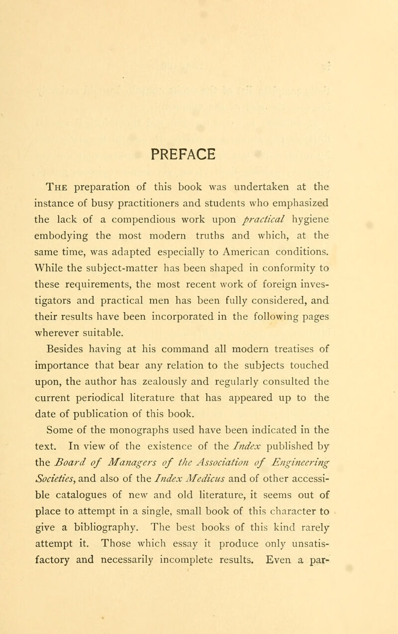 PREFACE The preparation of this book was undertaken at the instance of busy practitioners and students who emphasized the lack of a compendious work upon practical hygiene embodying the most modern truths and which, at the same time, was adapted especially to American conditions. While the subject-matter has been shaped in conformity to these requirements, the most recent work of foreign inves- tigators and practical men has been fully considered, and their results have been incorporated in the following pages wherever suitable. Besides having at his command all modern treatises of importance that bear any relation to the subjects touched upon, the author has zealously and regularly consulted the current periodical literature that has appeared up to the date of publication of this book. Some of the monographs used have been indicated in the text. In view of the existence of the Index published by the Board of Managers of the Association of Engineering Societies, and also of the Index Medicus and of other accessi- ble catalogues of new and old literature, it seems out of place to attempt in a single, small book of this character to give a bibliography. The best books of this kind rarely attempt it. Those which essay it produce only unsatis- factory and necessarily incomplete results. Even a par-