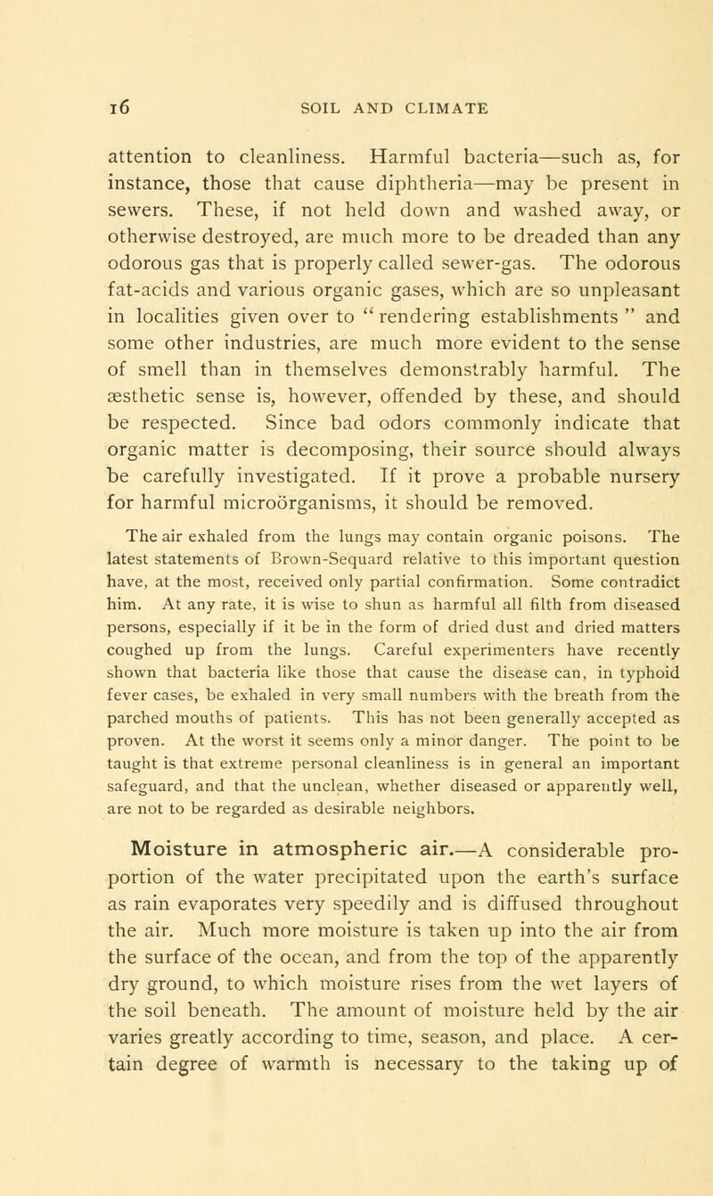 attention to cleanliness. Harmful bacteria—such as, for instance, those that cause diphtheria—may be present in sewers. These, if not held down and washed away, or otherwise destroyed, are much more to be dreaded than any odorous gas that is properly called sewer-gas. The odorous fat-acids and various organic gases, which are so unpleasant in localities given over to  rendering establishments  and some other industries, are much more evident to the sense of smell than in themselves demonstrably harmful. The aesthetic sense is, however, offended by these, and should be respected. Since bad odors commonly indicate that organic matter is decomposing, their source should always be carefully investigated. If it prove a probable nursery for harmful microorganisms, it should be removed. The air exhaled from the lungs may contain organic poisons. The latest statements of Brown-Sequard relative to this important question have, at the most, received only partial confirmation. Some contradict him. At any rate, it is wise to shun as harmful all filth from diseased persons, especially if it be in the form of dried dust and dried matters coughed up from the lungs. Careful experimenters have recently shown that bacteria like those that cause the disease can, in typhoid fever cases, be exhaled in very small numbers with the breath from the parched mouths of patients. This has not been generally accepted as proven. At the worst it seems only a minor danger. The point to be taught is that extreme personal cleanliness is in general an important safeguard, and that the unclean, whether diseased or apparently well, are not to be regarded as desirable neighbors. Moisture in atmospheric air.—A considerable pro- portion of the water precipitated upon the earth's surface as rain evaporates very speedily and is diffused throughout the air. Much more moisture is taken up into the air from the surface of the ocean, and from the top of the apparently dry ground, to which moisture rises from the wet layers of the soil beneath. The amount of moisture held by the air varies greatly according to time, season, and place. A cer- tain degree of warmth is necessary to the taking up of