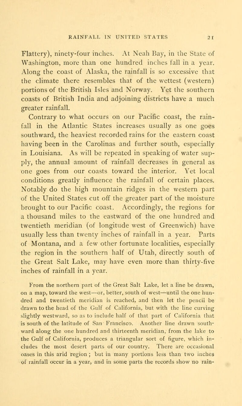 Flattery), ninety-four inches. At Neah Bay, in the State of Washington, more than one hundred inches fall in a year. Along the coast of Alaska, the rainfall is so excessive that the climate there resembles that of the wettest (western) portions of the British Isles and Norway. Yet the southern coasts of British India and adjoining districts have a much greater rainfall. Contrary to what occurs on our Pacific coast, the rain- fall in the Atlantic States increases usually as one goes southward, the heaviest recorded rains for the eastern coast having been in the Carolinas and further south, especially in Louisiana. As will be repeated in speaking of water sup- ply, the annual amount of rainfall decreases in general as one goes from our coasts toward the interior. Yet local conditions greatly influence the rainfall of certain places. Notably do the high mountain ridges in the western part of the United States cut off the greater part of the moisture brought to our Pacific coast. Accordingly, the regions for a thousand miles to the eastward of the one hundred and twentieth meridian (of longitude west of Greenwich) have usually less than twenty inches of rainfall in a year. Parts of Montana, and a few other fortunate localities, especially the region in the southern half of Utah, directly south of the Great Salt Lake, may have even more than thirty-five inches of rainfall in a year. From the northern part of the Great Salt Lake, let a line be drawn, on a map, toward the west—or, better, south of west—until the one hun- dred and twentieth meridian is reached, and then let the pencil be drawn to the head of the Gulf of California, but with the line curving slightly westward, so as to include half of that part of California that is south of the latitude of San' Francisco. Another line drawn south- ward along the one hundred and thirteenth meridian, from the lake to the Gulf of California, produces a triangular sort of figure, which in- cludes the most desert parts of our country. There are occasional oases in this arid region ; but in many portions less than two inches of rainfall occur in a year, and in some parts the records show no rain-