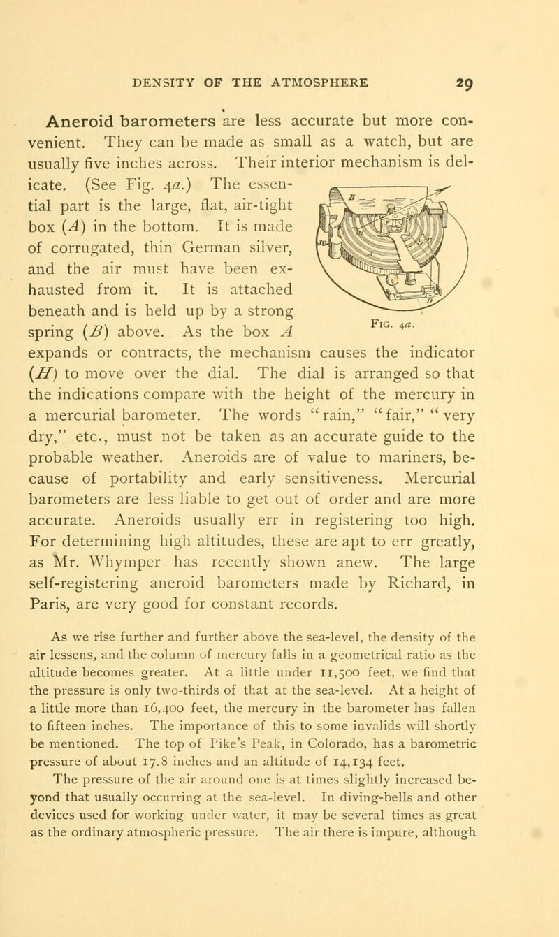 Aneroid barometers are less accurate but more con- venient. They can be made as small as a watch, but are usually five inches across. Their interior mechanism is del- icate. (See Fig. 4a.) The essen- tial part is the large, flat, air-tight box (A) in the bottom. It is made of corrugated, thin German silver, and the air must have been ex- hausted from it. It is attached beneath and is held up by a strong spring (B) above. As the box A expands or contracts, the mechanism causes the indicator {H) to move over the dial. The dial is arranged so that the indications compare with the height of the mercury in a mercurial barometer. The words rain, fair, very dry, etc., must not be taken as an accurate guide to the probable weather. Aneroids are of value to mariners, be- cause of portability and early sensitiveness. Mercurial barometers are less liable to get out of order and are more accurate. Aneroids usually err in registering too high. For determining high altitudes, these are apt to err greatly, as Mr. Whymper has recently shown anew. The large self-registering aneroid barometers made by Richard, in Paris, are very good for constant records. As we rise further and further above the sea-level, the density of the air lessens, and the column of mercury falls in a geometrical ratio as the altitude becomes greater. At a little under 11,500 feet, we find that the pressure is only two-thirds of that at the sea-level. At a height of a little more than 16,400 feet, the mercury in the barometer has fallen to fifteen inches. The importance of this to some invalids will shortly be mentioned. The top of Pike's Peak, in Colorado, has a barometric pressure of about 17.8 inches and an altitude of 14,134 feet. The pressure of the air around one is at times slightly increased be- yond that usually occurring at the sea-level. In diving-bells and other devices used for working under water, it may be several times as great as the ordinary atmospheric pressure. The air there is impure, although