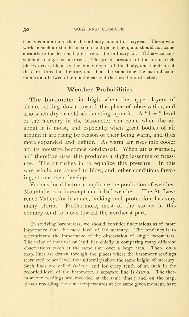 it may contain more than the ordinary amount of oxygen. Those who work in such air should be sound and picked men, and should not come abruptly to the lessened pressure of the ordinary air. Otherwise con- siderable danger is incurred. The great pressure of the air in such places drives blood to the inner organs of the body, and the drum of the ear is forced in if entire, and if at the same time the natural com- munication between the middle ear and the nose be obstructed. Weather Probabilities The barometer is high when the upper layers of air are settling down toward the place of observation, and also when dry or cold air is acting upon it. A  low  level of the mercury in the barometer can come when the air about it is moist, and especially when great bodies of air around it are rising by reason of their being warm, and thus more expanded and lighter. As warm air rises into cooler air, its moisture becomes condensed. When air is warmed, and therefore rises, this produces a slight lessening of press- ure. The air rushes in to equalize this pressure. In this way, winds are caused to blow, and, other conditions favor- ing, storms then develop. Various local factors complicate the prediction of weather. Mountains can intercept much bad weather. The St. Law- rence Valley, for instance, lacking such protection, has very many storms. Furthermore, most of the storms in this country tend to move toward the northeast part. In studying barometers, we should consider fluctuations as of more importance than the mere level of the mercury. The tendency is to overestimate the importance of the observation of single barometers. The value of their use on land lies chiefly in comparing many different observations taken at the same time over a large area. Then, on a map, lines are drawn through the places where the barometer readings (corrected to sea-level, for uniformity) show the same height of mercury. Such lines are called isobars, and for every tenth of an inch in the recorded level of the barometer, a separate line is drawn. The ther- mometer readings are recorded at the same time ; and, on the map, places recording the same temperatures at the same given moment, have