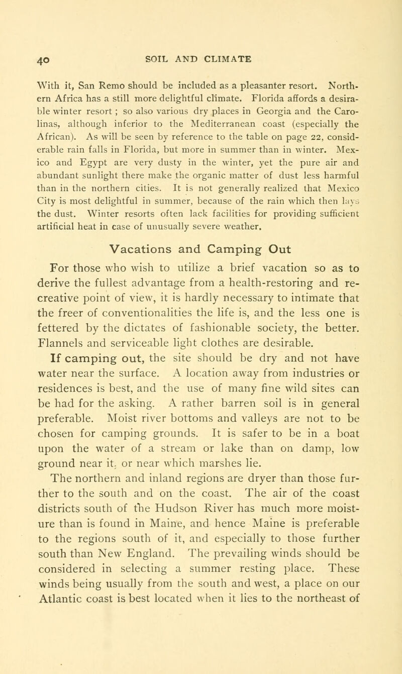 With it, San Remo should be included as a pleasanter resort. North- ern Africa has a still more delightful climate. Florida affords a desira- ble winter resort ; so also various dry places in Georgia and the Caro- linas, although inferior to the Mediterranean coast (especially the African). As will be seen by reference to the table on page 22, consid- erable rain falls in Florida, but more in summer than in winter. Mex- ico and Egypt are very dusty in the winter, yet the pure air and abundant sunlight there make the organic matter of dust less harmful than in the northern cities. It is not generally realized that Mexico City is most delightful in summer, because of the rain which then lays the dust. Winter resorts often lack facilities for providing sufficient artificial heat in case of unusually severe weather. Vacations and Camping Out For those who wish to utilize a brief vacation so as to derive the fullest advantage from a health-restoring and re- creative point of view, it is hardly necessary to intimate that the freer of conventionalities the life is, and the less one is fettered by the dictates of fashionable society, the better. Flannels and serviceable light clothes are desirable. If camping out, the site should be dry and not have water near the surface. A location away from industries or residences is best, and the use of many fine wild sites can be had for the asking. A rather barren soil is in general preferable. Moist river bottoms and valleys are not to be chosen for camping grounds. It is safer to be in a boat upon the water of a stream or lake than on damp, low ground near it. or near which marshes lie. The northern and inland regions are dryer than those fur- ther to the south and on the coast. The air of the coast districts south of the Hudson River has much more moist- ure than is found in Maine, and hence Maine is preferable to the regions south of it, and especially to those further south than New England. The prevailing winds should be considered in selecting a summer resting place. These winds being usually from the south and west, a place on our Atlantic coast is best located when it lies to the northeast of