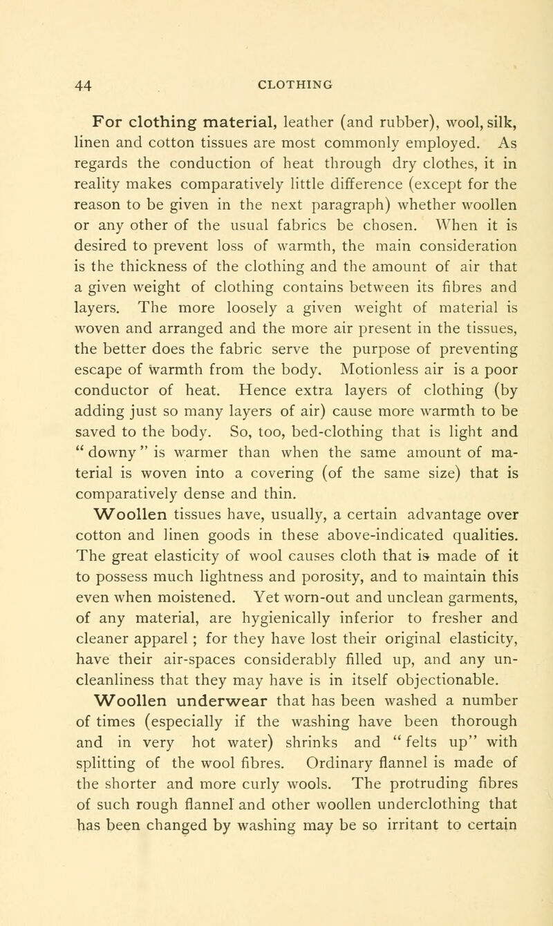 For clothing material, leather (and rubber), wool, silk, linen and cotton tissues are most commonly employed. As regards the conduction of heat through dry clothes, it in reality makes comparatively little difference (except for the reason to be given in the next paragraph) whether woollen or any other of the usual fabrics be chosen. When it is desired to prevent loss of warmth, the main consideration is the thickness of the clothing and the amount of air that a given weight of clothing contains between its fibres and layers. The more loosely a given weight of material is woven and arranged and the more air present in the tissues, the better does the fabric serve the purpose of preventing escape of warmth from the body. Motionless air is a poor conductor of heat. Hence extra layers of clothing (by adding just so many layers of air) cause more warmth to be saved to the body. So, too, bed-clothing that is light and  downy is warmer than when the same amount of ma- terial is woven into a covering (of the same size) that is comparatively dense and thin. Woollen tissues have, usually, a certain advantage over cotton and linen goods in these above-indicated qualities. The great elasticity of wool causes cloth that is- made of it to possess much lightness and porosity, and to maintain this even when moistened. Yet worn-out and unclean garments, of any material, are hygienically inferior to fresher and cleaner apparel; for they have lost their original elasticity, have their air-spaces considerably filled up, and any un- cleanliness that they may have is in itself objectionable. Woollen underwear that has been washed a number of times (especially if the washing have been thorough and in very hot water) shrinks and  felts up with splitting of the wool fibres. Ordinary flannel is made of the shorter and more curly wools. The protruding fibres of such rough flannel and other woollen underclothing that has been changed by washing may be so irritant to certain