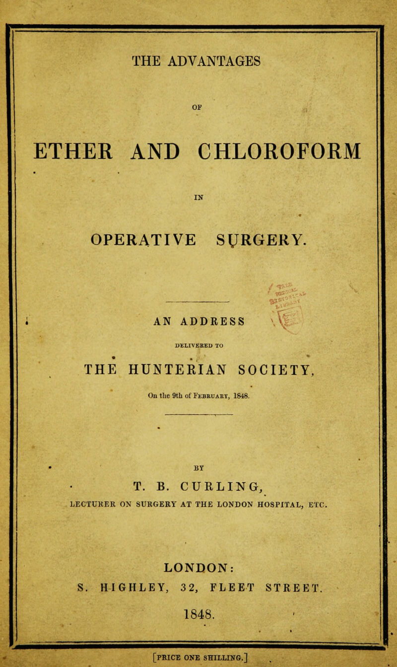 OP ETHER AND CHLOROFORM IN OPERATIVE SURGERY. AN ADDRESS \ DELIVERED TO THE HUNTEKIAN SOCIETY, On the 9th of Febeuaby, 1S48. BY T. B. CURLING, LECTURER ON SURGERY AT THE LONDON HOSPITAL, ETC. LONDON: S. HIGHLEY, 32, FLEET STREET. 1848. [PRICE ONE SHILLING.]