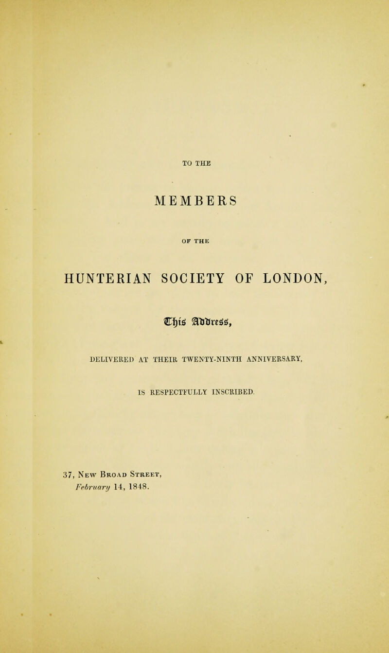 MEMBERS HUNTERIAN SOCIETY OF LONDON, DELIVERED AT THEIR TWENTY-NINTH ANNIVERSARY, IS RESPECTFULLY INSCRIBED. 37, New Broad Street, February 14, 1848.