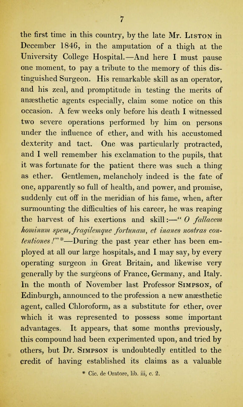 December 1846, in the amputation of a thigh at the University College Hospital.—And here I must pause one moment, to pay a tribute to the memory of this dis- tinguished Surgeon. His remarkable skill as an operator, and his zeal, and promptitude in testing the merits of anaesthetic agents especially, claim some notice on this occasion. A few weeks only before his death I witnessed two severe operations performed by him on persons under the influence of ether, and with his accustomed dexterity and tact. One was particularly protracted, and I well remember his exclamation to the pupils, that it was fortunate for the patient there was such a thing as ether. Gentlemen, melancholy indeed is the fate of one, apparently so full of health, and power, and promise, suddenly cut off in the meridian of his fame, when, after surmounting the difficulties of his career, he was reaping the harvest of his exertions and skill:— 0 fallacem hominum spent, fragilemque fortunam, et inanes nostras con- tentiones /''*—During the past year ether has been em- ployed at all our large hospitals, and I may say, by every operating surgeon .in Great Britain, and likewise very generally by the surgeons of France, Germany, and Italy. In the month of November last Professor Simpson, of Edinburgh, announced to the profession a new anaesthetic agent, called Chloroform, as a substitute for ether, over which it was represented to possess some important advantages. It appears, that some months previously, this compound had been experimented upon, and tried by others, but Dr. Simpson is undoubtedly entitled to the credit of having established its claims as a valuable * Cio. de Oratore, lib. iii, c. 2.