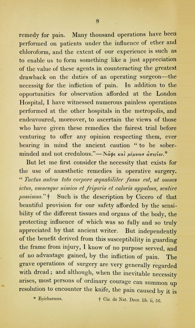 remedy for pain. Many thousand operations have been performed on patients under the influence of ether and chloroform, and the extent of our experience is such as to enable us to form something like a just appreciation of the value of these agents in counteracting the greatest drawback on the duties of an operating surgeon—the necessity for the infliction of pain. In addition to the opportunities for observation afforded at the London Hospital, I have witnessed numerous painless operations performed at the other hospitals in the metropolis, and endeavoured, moreover, to ascertain the views of those who have given these remedies the fairest trial before venturing to offer any opinion respecting them, ever bearing in mind the ancient caution to be sober- minded and not Credulous.—Na<j>e Kal fiifivaa awifiw* But let me first consider the necessity that exists for the use of anaesthetic remedies in operative surgery. Tactus autem toto corpore aquabiliter fusus est, ut omnes ictus, omnesque nimios et frigoris et caloris appulsus, sentire possimus.-\ Such is the description by Cicero of that beautiful provision for our safety afforded by the sensi- bility of the different tissues and organs of the body, the protecting influence of which was so fully and so truly appreciated by that ancient writer. But independently of the benefit derived from this susceptibility in guarding the frame from injury, I know of no purpose served, and of no advantage gained, by the infliction of pain. The grave operations of surgery are very generally regarded with dread; and although, when the inevitable necessity arises, most persons of ordinary courage can summon up resolution to encounter the knife, the pain caused by it is Epicharmus. f Cio. de Nat. Deor. lib. ii, 56. *