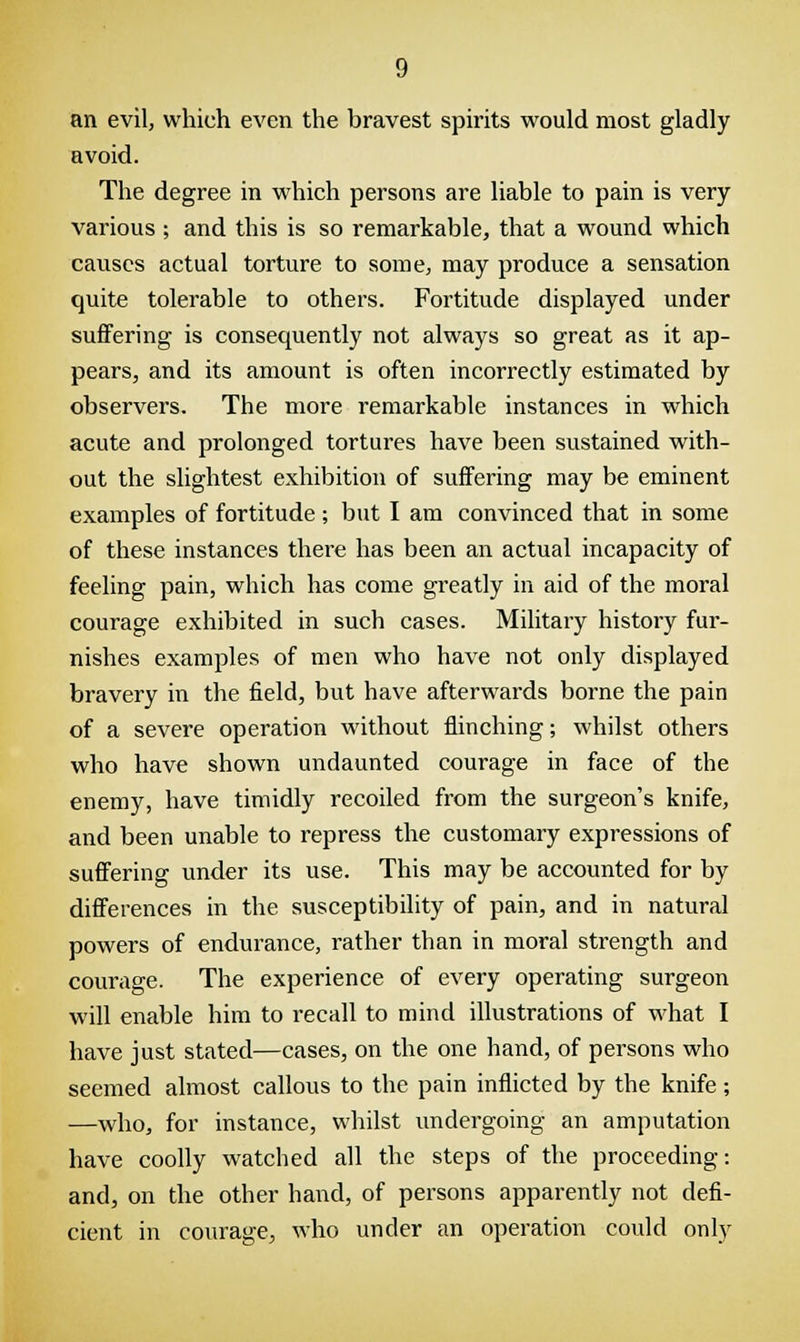 an evil, which even the bravest spirits would most gladly avoid. The degree in which persons are liable to pain is very various ; and this is so remarkable, that a wound which causes actual torture to some, may produce a sensation quite tolerable to others. Fortitude displayed under suffering is consequently not always so great as it ap- pears, and its amount is often incorrectly estimated by observers. The more remarkable instances in which acute and prolonged tortures have been sustained with- out the slightest exhibition of suffering may be eminent examples of fortitude ; but I am convinced that in some of these instances there has been an actual incapacity of feeling pain, which has come greatly in aid of the moral courage exhibited in such cases. Military history fur- nishes examples of men who have not only displayed bravery in the field, but have afterwards borne the pain of a severe operation without flinching; whilst others who have shown undaunted courage in face of the enemy, have timidly recoiled from the surgeon's knife, and been unable to repress the customary expressions of suffering under its use. This may be accounted for by differences in the susceptibility of pain, and in natural powers of endurance, rather than in moral strength and courage. The experience of every operating surgeon will enable him to recall to mind illustrations of what I have just stated—cases, on the one hand, of persons who seemed almost callous to the pain inflicted by the knife ; —who, for instance, whilst undergoing an amputation have coolly watched all the steps of the proceeding: and, on the other hand, of persons apparently not defi- cient in courage, who under an operation could only