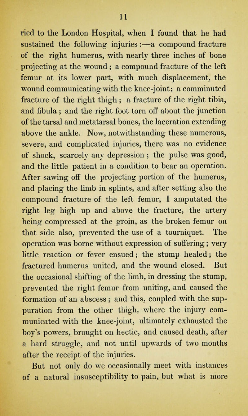 ried to the London Hospital, when I found that he had sustained the following injuries:—a compound fracture of the right humerus, with nearly three inches of bone projecting at the wound; a compound fracture of the left femur at its lower part, with much displacement, the wound communicating with the knee-joint; a comminuted fracture of the right thigh ; a fracture of the right tibia, and fibula ; and the right foot torn off about the junction of the tarsal and metatarsal bones, the laceration extending above the ankle. Now, notwithstanding these numerous, severe, and complicated injuries, there was no evidence of shock, scarcely any depression ; the pulse was good, and the little patient in a condition to bear an operation. After sawing off the projecting portion of the humerus, and placing the limb in splints, and after setting also the compound fracture of the left femur, I amputated the right leg high up and above the fracture, the artery being compressed at the groin, as the broken femur on that side also, prevented the use of a tourniquet. The operation was borne without expression of suffering; very little reaction or fever ensued; the stump healed; the fractured humerus united, and the wound closed. But the occasional shifting of the limb, in dressing the stump, prevented the right femur from uniting, and caused the formation of an abscess ; and this, coupled with the sup- puration from the other thigh, where the injury com- municated with the knee-joint, ultimately exhausted the boy's powers, brought on hectic, and caused death, after a hard struggle, and not until upwards of two months after the receipt of the injuries. But not only do we occasionally meet with instances of a natural insusceptibility to pain, but what is more